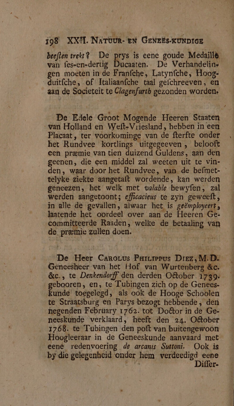 ! 198 XXI. NaTöur- en GeNris-KUNDIGE beeflen trekt? De prys is eene goude Medaillë van fes-en-dertig Ducaaten.. De Verhandelins gen moeten in de Franfche, Latynfche, Hoog- _duitfche, of Italiaanfche taal gefchreeven, en aan de Societeit te Clagenfurth gezonden worden. De Edele Groot Mogende Heeren Staaten van Holland en Weft-Vriesland , hebben in een Placaat, ter voorkominge van de fterfte onder het Rundvee kortlings uitgegeeven , belooft een premie van tien duizend Guldens, aan den geenen, die een middel zal weeten uit te vin- telyke ziekte aangetaft wordende, kan werden geneezen, het welk met valable bewyfen, zal werden aangetoont; efficacieus te zyn geweeft, in alle de gevallen, alwaar het is geëmployeert, laatende het oordeel over aan de Heeren Ge: committeerde Raaden, welke de betaaling van de premie zullen doen. ), J. De Heer Carorus ParLrepus Diez, M.D. Geneesheer van het Hof van Wurtenbers &amp;c. &amp;c., te Denkendorff den derden O&amp;tober Ten: gebooren, en, te Tubingen zich op de Genees- kunde toegelegd, als ook de Hooge Schoolen te Straatsburg en Parys bezogt hebbende, den negenden February 1762. tot Doétor in de Ge- neeskunde verklaard, heeft den 24. O&amp;ober Hoogleeraar in de Geneeskunde aanvaard met eene redenvoering de arcanis Suttoni. Ook is by die gelegenheid onder hem verdeedigd eene AkiG Difler- had