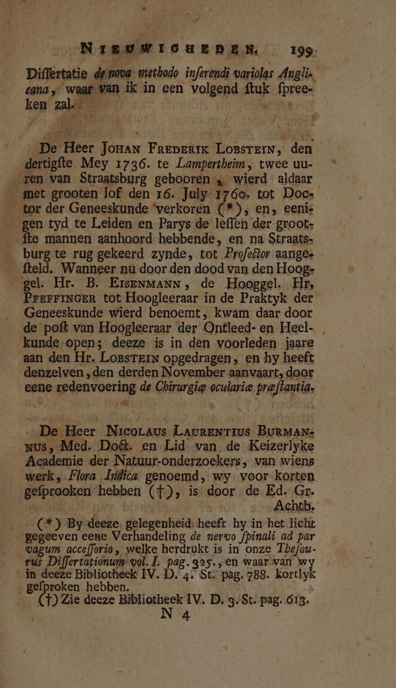 Diflertatie de nova methodo inferendi variolas Anglie cana ‚waar van ik in een volgend ftuk fpree- ken zal | Wez Ee | NR De Heer Joran FreperiK LossrerN, den dertigfte Mey 1736. te Lampertheim, twee uu- „ren van Straatsburg gebooren „ wierd aldaar _ met grooten lof den 16. July 1760. tot Docs _ tor der Geneeskunde ‘verkoren (*), en, eenis gen tyd te Leiden en Parys de leffen der groot- fte mannen aanhoord hebbende, en na Straats- burg te rug gekeerd zynde, tot Pro/sêlor aangee _ fteld. Wanneer nu door den dood van den Hoog: gel. Hr. B. ErsENMANN, de Hooggel. Hr, PrEFFINGER tot Hoogleeraar in de Praktyk der Geneeskunde wierd benoemt, kwam daar door de poft van Hoogleeraar der Ontleed- en Heel- kunde open; deeze is in den voorleden jaare aan den Hr. LoBsSTEIN opgedragen, en hy heeft denzelven „den derden November aanvaart, door eene redenvoering de Chirurgie ocularia preftantia, &gt; _ De Heer Nrcoraus LAuRENTIUsS BURMANs _NUs, Med. Doét. en Lid van de Keizerlyke Academie der Natuur-onderzoekers, van wiens … werk, Flora Hidica genoemd, wy voor korten. gefpraoken hebben (f), is door de Ed. Gr. MODE go bide Achtb. (2) By deeze. gelegenheid: heeft hy in het licht „ gegeeven eene Verhandeling de nervo fpinali ad par vagum accefJorio, welke herdrukt is in onze Tbhefau- rus Differtationum vol. L. pag.gos.;en waar van w in deeze Bibliotheek IV.D. 4. St. pag. 788. kortlyk gefproken hebben. Ee &amp; Zie deeze mais IV. D. 3-St. pag. 613,