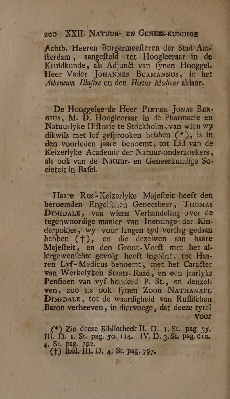 se N N zoo XXII. NATUUR- EN GENEES-KUNDIGE Achtb. ‘Heeren Burgermeefteren der Stad-Ams fterdam ‚ _aangefteld «tot Hoogleeraar “in de Kruidkunde, als Adjunêt van fynen Hooggel. Heer Vader JoHANNEs BuRMANNUs, in het Atheneum Llluftre en den Hortus Medicus aldaar. _ De Hooggeleerde Heer Prrrer Jonas BER- eius, M. D. Hoogleeraar in de Pharmacie en Natuurlyke Hiftorie te Stockholm, van wien wy. dikwils met lof gefprooken hebben (O5 iss an den voorleden jaare benoemt, tot Lid van de Keizerlyke Academie der Natuur: onderzoekers , als ook van de Natuur- en Wenbhin de So- cieteit in Bafel. | _Haare Rus-Keizerlyke Majefteit heeft den Berderidb! Engelfchen Geneesheer, IHoMas DrimsDALE, «van wiens Verhandeling over de tegenwoordige manier van Inentinge'der Kin- derpokjes,;-wy voor langen tyd verflag gedaan hebben (f), en die dezelven aan haare Majefteit, en den Groot-Vorft met het al- lergewenfchte gevolg heeft ingeënt, tot Haa- ren Lyf-Medicus benoemt, met het Caraéter van Werkelyken Staats- Raad, en een jaarlyks Penfioen van vyf- honderd’ P. St., en denzel- ven, zoo als ook fynen Zoon NATHANAËL DrMsDALE, tot de waardigheid van Ruflifchen Baron verheeven, in diervoege , dat deeze a re voor (*) Zie deeze Bibliotheek IT. D. 1.St. pag 35. pi ‚1. St. Pag, so. 114. ÍV.D.3. St. Pag. 612.