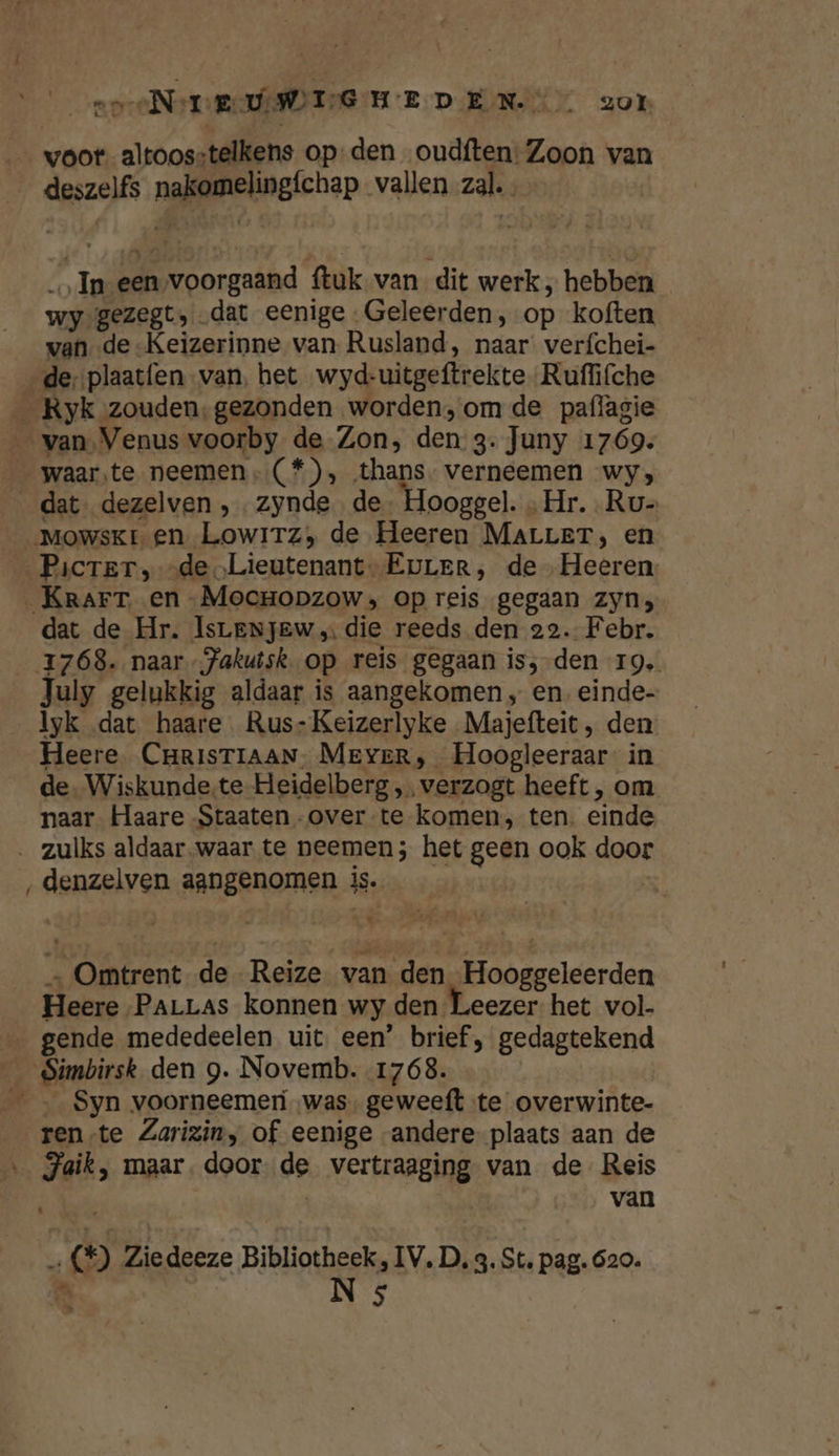 eeN TEWEEG HEDEN zor | voor altoosstelkens op-den oudften: Zoon van deszelfs nakomelingíchap vallen zal. In een‚voorgaand ftuk van dit werk, hebben wy gezegt, dat eenige Geleerden, op koften van de -Keizerinne van Rusland, naar verfchei- de, plaatfen-van, het wyd-uitgeftrekte Ruflifche _ Ryk zouden,gezonden worden, om de paflagie __ van, Venus voorby de Zon, den 3. Juny 1769. waar.te neemen (*) , thans- verneemen wy; __dat- dezelven , zynde de. Hooggel. „Hr. .Ru- Mowskr en Lowitz, de Heeren MALLET, en Picrer, de Lieutenant. Eurer, de Heeren. Krarr en -MocrHopzows; op reis gegaan zyn; dat de Hr. IsLenjew die reeds den 22. Febr. 1768. naar -jakutsk. op reis gegaan is;-den 19, July gelukkig aldaar is aangekomen „ en. einde- _lyk dat haare. Rus-Keizerlyke Majefteit , den Heere. CHRISTIAAN, Meyer, Hoogleeraar in de. Wiskunde.te Heidelberg „ verzogt heeft , om naar Haare -Staaten -over-te komen, ten. einde ‚ zulks aldaar.waar te neemen; het geen ook door ‚denzelven aangenomen is. | La &gt; Omtrent de Reize van den Hooggeleerden Heere ParLas konnen wy den Leezer het vol- gende mededeelen uit. een’ brief, gedagtekend __Simbirsk den 9. Novemb.-1768. _—_ … Syn voorneemeri was, geweeft te overwinte- rente Zarizin, of eenige -andere- plaats aan de &gt; Jaik, maar. door de vertraaging van de Reis | van : 1) Ziedeeze Bibliotheek, IV. D. 3. St. pag. 620.