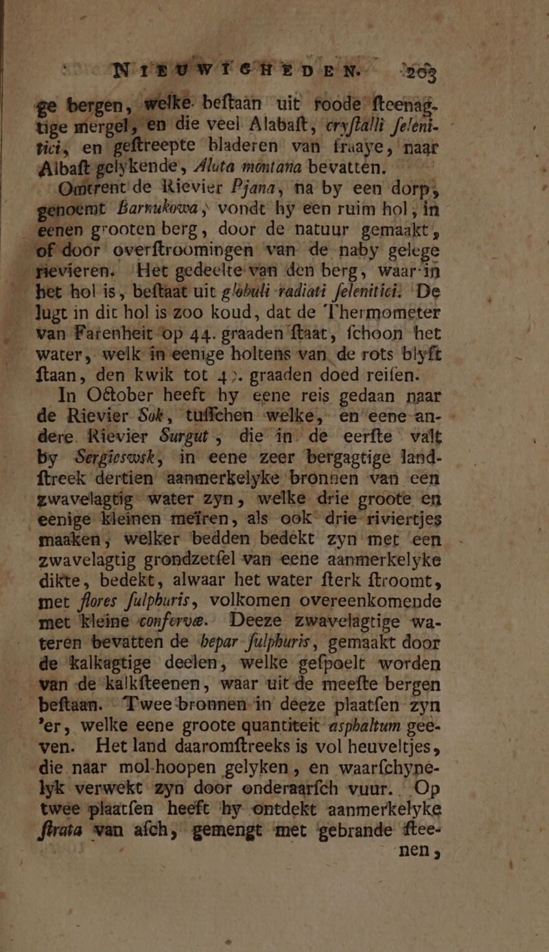 ” NIE DWICHED EN 0 ge bergen , welke; beftaan uit foode fteenag. tige mergel, en die veel Alabatt, cryftalli feleni. Pici, en geftreepte bladeren van fraaye, naar Albaft gelykende, Aluta montana bevatten. — | rent'de Kievier Pjana, na by een dorp; genoemt Barnukowa ; vondt hy een ruim hol, in „_ ER het hol is, beftaat uit g/obuli radiati feleniticî. ‘De van Fatenheit op 44. graaden ftaat, fchoon het ftaan, den kwik tot 4). graaden doed reifen. In O@tober heeft hy eene reis gedaan naar de Rievier Sok, tuffchen welke, en eene-an- - dere. Rievier Surgut , die in. de eerfte valt by Sergieswsk, in eene zeer bergagtige land- ftreek dertien aanmerkelyke bronnen van een gwavelagtig water zyn, welke drie groote en maaken, welker bedden bedekt zyn met een zwavelagtig grondzetfel van eene aanmerkelyke dikte, bedekt, alwaar het water fterk ftroomt, met flores fulpburis, volkomen overeenkomende met kleine conforve. Deeze zwavelagtige wa- de kalkagtige deelen, welke gefpoelt worden 'er, welke eene groote quantiteit- asphaltum gee- ven. Het land daaromftreeks is vol heuveltjes, lyk verwekt zyn door onderaarfch vuur... Op twee plaatfen heeft ‘hy ontdekt aanmerkelyke flrata wan afch, gemengt met ‘gebrande ftee- ED / _ neng