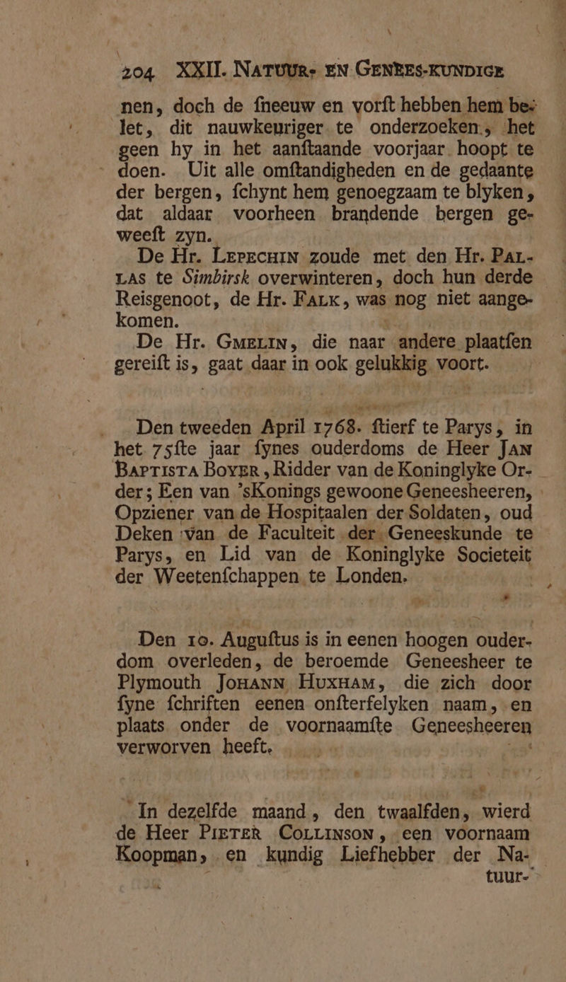 \ z04 XXII. NATUURe EN GENBEs-KUNDIGE nen, doch de fneeuw en vorft hebben hem bes let, dit nauwkenriger. te onderzoeken, ‘het geen hy in het aanftaande voorjaar. hoopt te doen. Uit alle omftandigheden en de gedaante der bergen, fchynt hem genoegzaam te blyken , dat aldaar voorheen brandende bergen ge- weeft zyn. De Hr. Lrrrcuin zoude met den Hr. Par- LAS te Simbirsk overwinteren, doch hun derde Reisgenoot, de Hr. Fark, was Og niet aange- komen. De Hr. GMeLIN, die naar andere plaatfen gereift is, gaat daar in ook gelukkig. voort. ___ Den tweeden April 1768. ftierf te Parys, in het 7sfte jaar fynes ouderdoms de Heer JAN BarrisrTa Boyer , Ridder van de Koninglyke Or- der; Een van sKonings gewoone Geneesheeren, Opziener van de Hospitaalen der Soldaten, oud Deken ‘van de Faculteit der Geneeskunde te Parys, en Lid van de Koninglyke Societeit der Weetenfchappen te Londen. | Kd Den 10. Auguftus i is in eenen hoogen lotus: dom overleden, de beroemde Geneesheer te Plymouth JoraNN HuxHam, die zich door fyne fchriften eenen onfterfelyken naam, -en plaats onder de voornaamtte Geneesheeren verworven heeft | In dezelfde maand, den twaalfden, wierd de Heer PiETER COLLINSON , een voornaam Bind en kundig Liefhebber der Na- tuur-