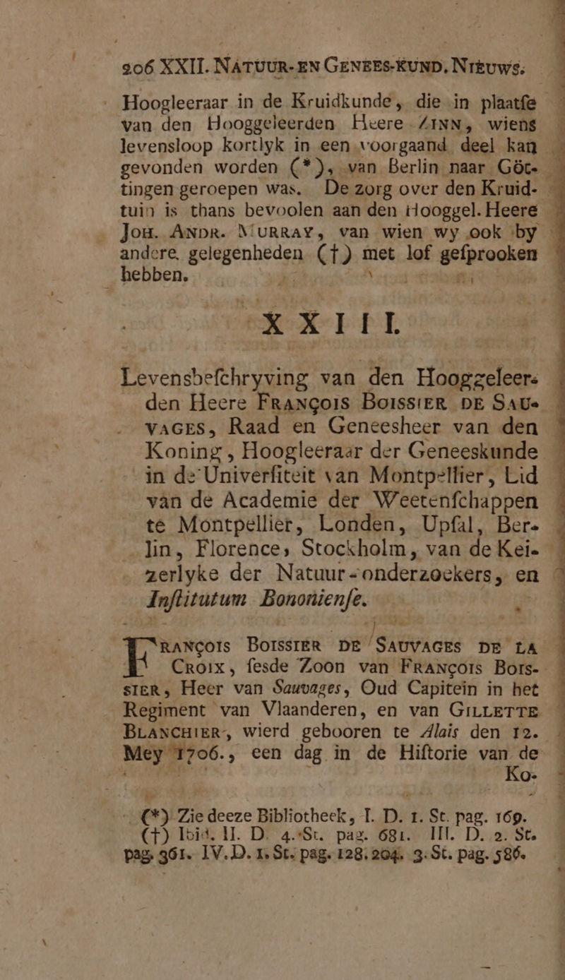 ‚Hoogleeraar in de Kruidkunde , die in plaatfe van den Hooggeleerden Heere ZINN, wiens levensloop kortlyk in een voorgaand deel kan gevonden worden (*), van Berlin naar Göcs _ tingen geroepen was. De zorg over den Kruid- — tuin is thans bevoolen aan den ooggel. Heere _ Jou. ANDR. MURRAY, van wien wy ook «by andere, gelegenheden (tT) met lof gefprooken hebben. 7 À rard Mits XXIII Levensbefchryving van den Hooggeleers _ den Heere Frangois BoissiER DE SAUs VAGES, Raad en Geneesheer van den _ Koning , Hoogleeraar der Geneeskunde _ in de Univerfiteit van Montpelfier, Lid vân de Academie der Weetenfchappen te Montpellier, Londen, Upfal, Bere lin, Florence, Stockholm, van de Kei _ zerlyke der Natuur<onderzoekers, en Inftitutum Bononien/e. tig S\RANCOIs BOISSIER DE SAUVAGES DE LA Croix, fesde Zoon van FrANcors Bors-- sIER, Heer van Sauvages, Oud Capitein in het Regiment van Vlaanderen, en van GrLLETTE BLANCHIER, wierd gebooren te dlais den 12. Mey T706., een dag in de Hiftorie ig À _C*) Zie deeze Bibliotheek, TI. D. 1. St. pag. 169. (CF) Toid. II. D. 4.:St. pag. 681. II. D. 2. Ste pag 361. IV.D. 1 St. pag. 128. 204. 3: St. pag. 586