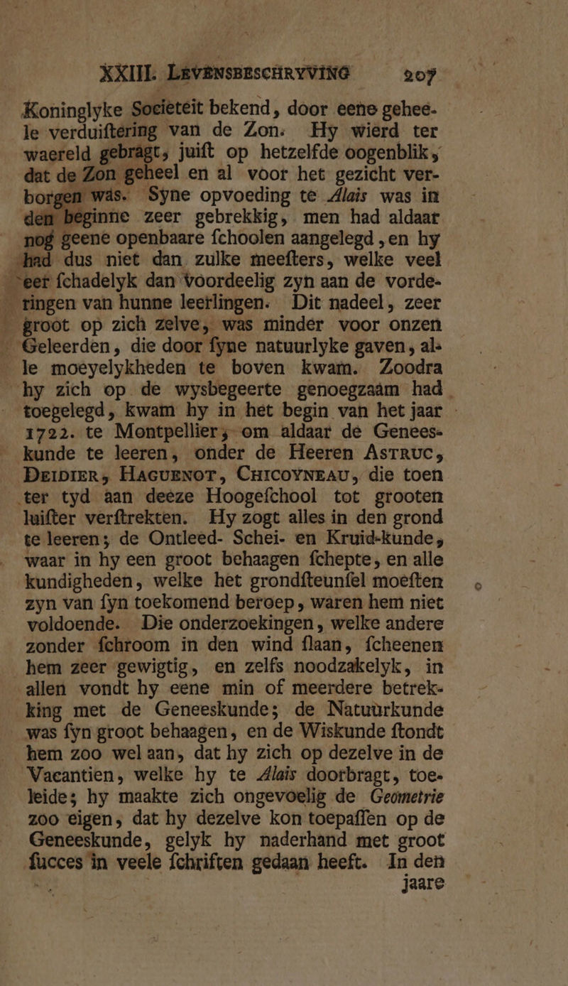 Koninglyke Societeit bekend, door eene gehee- le verduiftering van de Zon: Hy wierd ter waereld gebrägt; juift op hetzelfde oogenblik ; dat de Zon geheel en al voor het gezicht ver- borgen wäs. Syne opvoeding te dlais was in den beginne zeer gebrekkig, men had aldaar nog geene openbaare fchoolen aangelegd „en hy «had dus niet dan zulke meefters, welke veel eer fchadelyk dan voordeelig zyn aan de vorde- _ tingen van hunne leerlingen. Dit nadeel, zeer _ groot op zich zelve, was minder voor onzen _ Geleerden, die door fyne natuurlyke gaven; al le moeyelykheden te boven kwam. Zoodra hy zich op de wysbegeerte genoegzaâm had toegelegd, kwam hy in het begin van het jaar - 1722. te Montpellier; om aldaar de Genees- kunde te leeren, onder de Heeren AsTruc, DeipieRr, HAGUENOT, CHICOYNEAU, die toen ter tyd aan deeze Hoogefchool tot grooten luifter verftrekten. Hy zogt alles in den grond te leeren; de Ontleed- Schei- en Kruid-kunde, waar in hy een groot behaagen fchepte, en alle kundigheden, welke het grondfteunfel moeften zyn van fyn toekomend beroep ‚ waren hem niet voldoende. Die onderzoekingen, welke andere zonder fchroom in den wind flaan, fcheenen hem zeer gewigtig, en zelfs noodzakelyk, in allen vondt by eene min of meerdere betrek- king met de Geneeskunde; de Natuùrkunde was fyn groot behaagen, en de Wiskunde ftondt hem zoo wel aan, dat hy zich op dezelve in de Vaecantien, welke hy te dlais doorbragt, toe- leide; hy maakte zich ongevoelig de Geometrie zoo eigen, dat hy dezelve kon toepaffen op de Geneeskunde, gelyk hy naderhand met groot facces în veele fchriften gedaan heeft. In den ei jaare