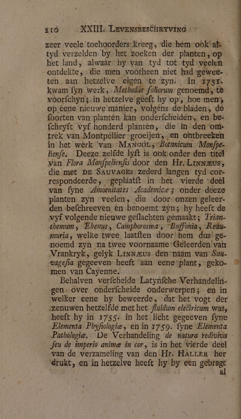zeer veele toehoorderskreeg, vdie-hémrook!at. tyd verzelden. by het zoeken der planten,'op het land, alwaâr: hy van tyd tot tyd veelen ontdekte „die men vootheen niet had gewee- . ten. aan hetzelve ‘eigén. “te “zyn: In, T7st. kwam fyn werk,» Metbodás foliorum genoemd, tè vóorfchymi}. in hetzelve! geeft hy op’, hoe men3 op eene nieuwe mânier, volgéns de:bladen;, dé foorten van plantên kan vonderfcheidén, én be- fchryft vyf honderd planten, die in den om trek. van Montpellier « groeijen’s , en ontbreeken in het werk ‘van, -MaNeòL; -Botanicum Monfpe- lienfe, Deeze zelfde lyft is ook: onder den titel van Flora Monfpelienfis-door den Hr. Linus, die met De SAUuvAGEs: zederd langen tyd-cor- respondeerde ;. “gepláatít in ‘het. vierde “deel van fyne Zmoenitates: Academice 3 “onder-deeze planten zyn veelen, die door-onzen geleer- den «befchreeven en benoemt zyn; hy heeft de vyf volgende nieuwe geflachten gemaakt; 7rian- themum ; Ebenus, Caimphorosma, “Buffonia Reau- muria, welke twee laatften door “hem dus! ge- noemd zyn na twee voornaame:Geleerden'!van Vrankryk, gelyk LinNmus. den-naam van’ Sau- -vagefia gegeeven heeft aan eene”plant, geko. men van Cayenne. Behalven verfcheide Latynfche Verhandelin- gen, over onderfcheide onderwerpen; en in welker eene hy beweerde, dat het-vogt der zenuwen hetzelfde met het fluidian eleëricum wasy heeft hy in 1755- in het licht gegeeven fyne Elementa Phyfiologie , en in 1759. fyne Elémenta Pathologie. De Verhandeling de natura vediviva Jeu de imperio anime in cor, is in het vierde deel van de verzameling van den Hr. HarrEr ‘her drukt, en in hetzelve heeft hy by een genre,