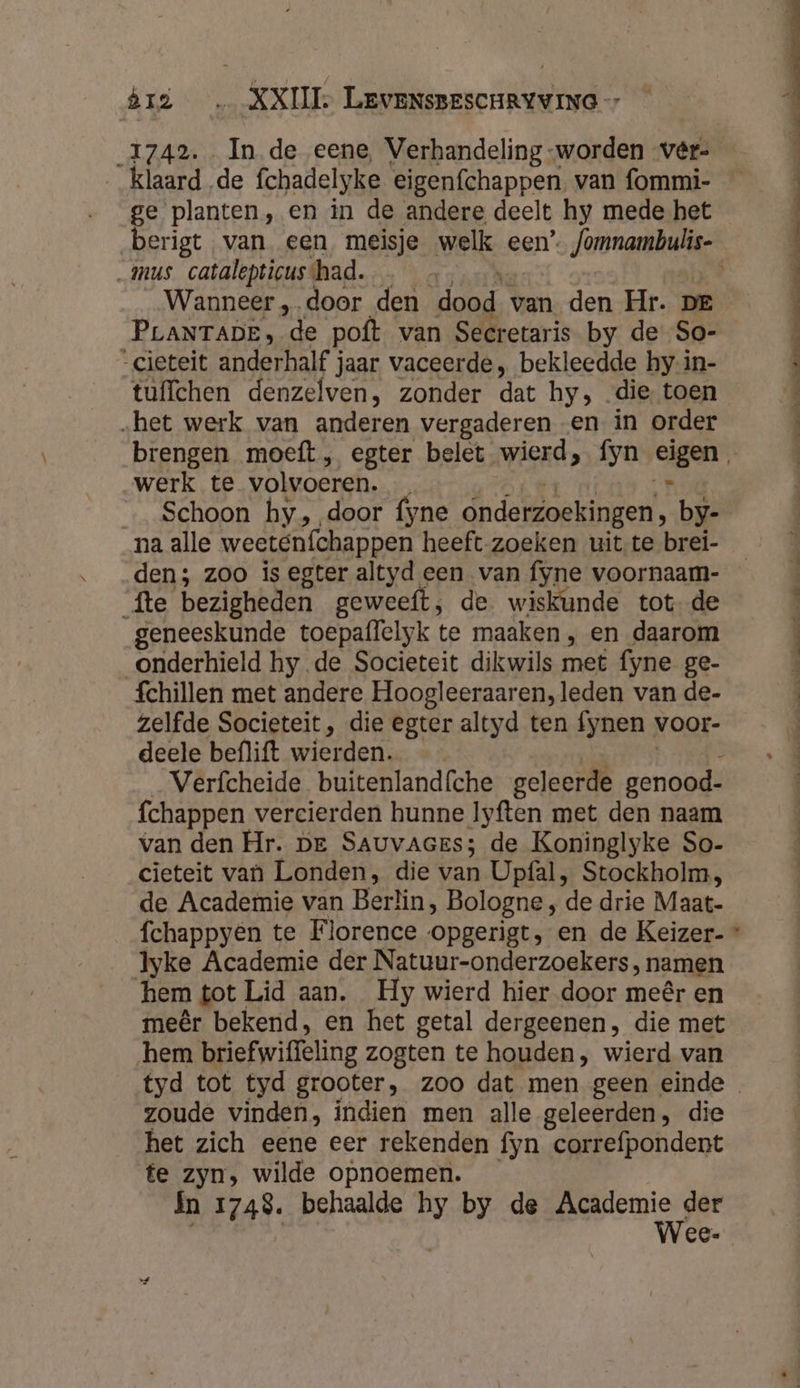 ge planten, en in de andere deelt hy mede het _ mus catalepticushad. Wanneer „door den dood van den Hr. DE “cieteit anderhalf jaar vaceerde, bekleedde hy-in- tuffchen denzelven, zonder dat hy, die toen „het werk van anderen vergaderen en in order werk te volvoeren. r _ Schoon hy, door fyne onderzoekingen, by- na alle weeténfchappen heeft zoeken uit te brei- den; zoo is egter altyd een van fyne voornaam- fte bezigheden geweeft,; de wiskunde tot de geneeskunde toepaflelyk te maaken, en daarom onderhield hy de Societeit dikwils met fyne ge- fchillen met andere Hoogleeraaren,leden van de- zelfde Societeit, die egter altyd ten fynen_ voor- deele beflift wierden. Verfcheide buitenlandfche geleerde genood- fchappen vercierden hunne lyften met den naam van den Hr. be Sauvaczrs; de Koninglyke So- cieteit van Londen, die van Upfal, Stockholm, de Academie van Berlin, Bologne , de drie Maat- Iyke Academie der Natuur-onderzoekers ‚ namen hem tot Lid aan, Hy wierd hier door meêr en meêr bekend, en het getal dergeenen, die met hem briefwiffeling zogten te houden, wierd van zoude vinden, indien men alle geleerden, die het zich eene eer rekenden fyn correfpondent te zyn, wilde opnoemen. In 1748. behaalde hy by de Academie der
