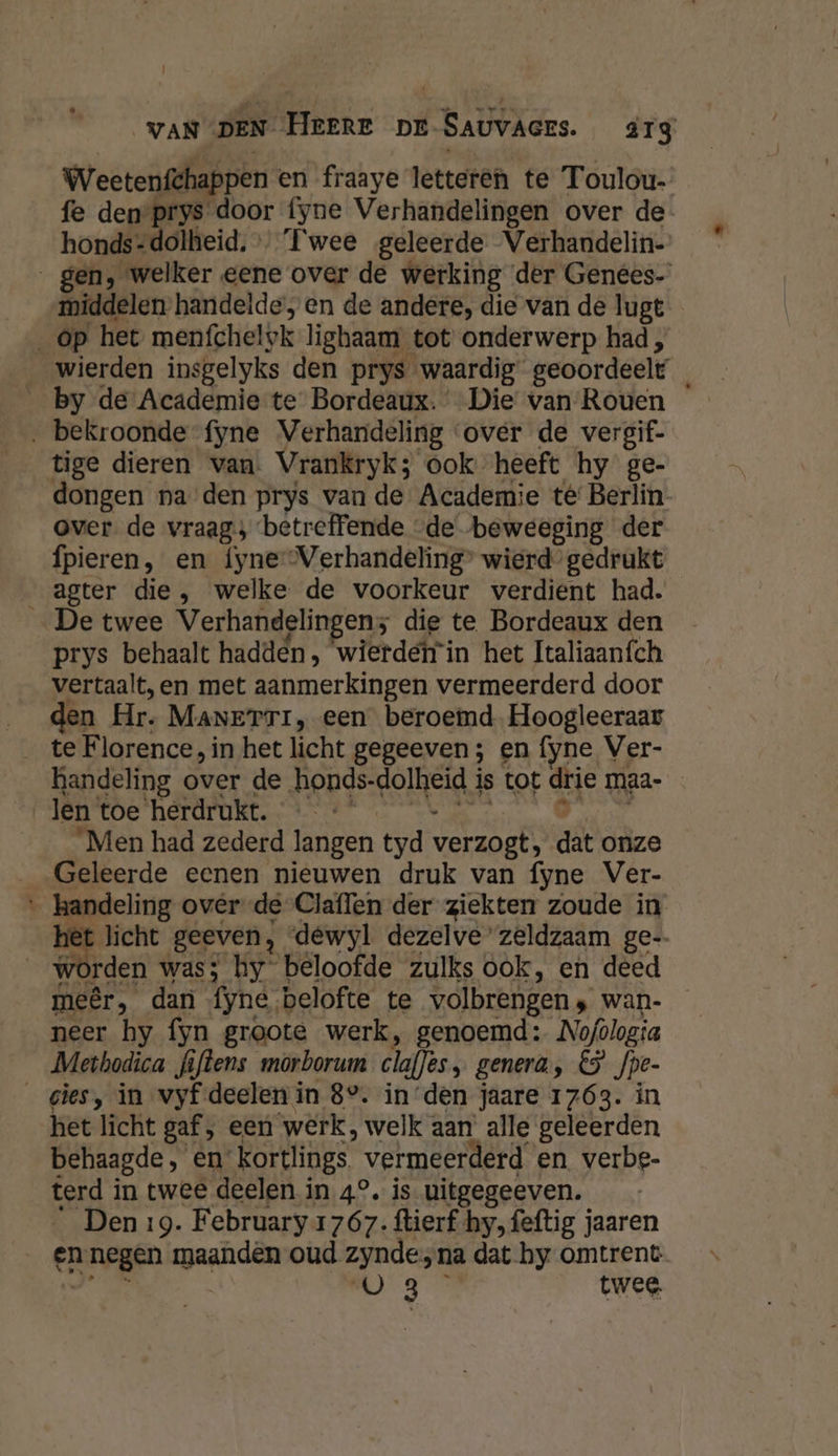 VAN DEN HEERE DE-SAUVAGES. arg Wectenfthappen en fraaye letteren te Toulou-: fe den prys door fyne Verhandelingen over de- honds-dolheid. Twee geleerde Verhandelin-’ gen, welker eene over de werking der Genees- middelen handelde, en de andere, die van de lugt _op het menfchel#k lighaam tot onderwerp had, __wierden insgelyks den prys waardig geoordeelt _ by de Academie te Bordeaux. Die van Rouen ‚ bekroonde fyne Verhandeling over de vergif- tige dieren van. Vrankryk; ook. heeft hy ge- dongen na den prys van de Academie té' Berlin over de vraag; betreffende “de beweeging der fpieren, en fyne Verhandeling’ wierd gedrukt agter die, welke de voorkeur verdient had. _De twee Verhandelingen; die te Bordeaux den prys behaalt hadden, wierdeirin het Italiaaních vertaalt, en met aanmerkingen vermeerderd door den Hr. MANETTI, een beroemd. Hoogleeraar te Florence, in het licht gegeeven ; en fyne Ver- handeling over de Aepgsrolheid) is tot Sie maa len toe herdrukt. “Men had zederd langen tyd verzogt; dat onze Geleerde eenen nieuwen druk van fyne Ver- ‚handeling over de Claflen der ziekten zoude in het licht geeven, dewyl dezelve’ zeldzaam ge-. worden was; hy beloofde zulks ook, en deed meêr, dan fyne. belofte te volbrengen wan- neer hy fyn groote werk, genoemd: Nofdlogia Methodica fifkens morborum clafjes, genera, 5 fpe- _gies, in vyf deelen in 8°. inden jaare 1763. in het licht gaf, een ‘wérk, welk aan’ alle geleerden behaagde, en kortlings ‘ vermeerderd en verbe- terd i in twee deelen in 4°. is uitgegeeven. Den 19. February 1767. ftierf hy, feftig jaaren en negen maandèn oud zynde na dat by omtrent