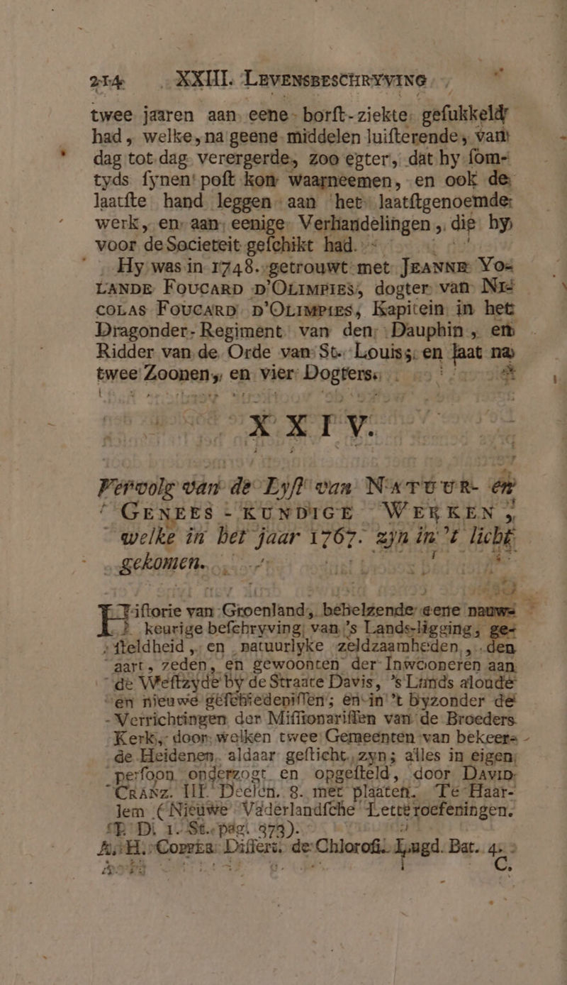 twee jaaren aan eene - borft- ziekte, gefukkeld had „ welke ‚na geene. middelen luifterende; var dag tot-dag verergerde; zoo egter, dat hy-{om= tyds fynen'poft kon waarneemen, en ook de: Jaatfte hand leggen - aan ‘het laat{tgenoemde: werk „en aan; eenige. Verhandelingen , dip by voor de Societeit gefchikt had. “Hy ‚was in 1748.-getrouwt-met JEANNE Yoe LANDE FoucaRrD D'OLIMPIES;, dogter, van, Né coLas Foucarp. p'OLrmpies, Kapitein, in het Dragonder- Regiment. van den; Dauphin „ er Ridder van de Orde van: St.Louiss: en od er twee rated en vier, oger Lepke £ X IV. A ge penonls van de Zi van Nart ur: en d ES - KUNDIGE Wer KEN » welkd in bet jaar 120p. zn in d, oh | „gekomen, k K 1. È ) Je B d peers, van: Groenlandá, beielgende: gere nauws E4 keurige befehryving, van. ’s Lands-ligging, Ea »fteldheid „en ‚patuurlyke zeldzaamheden, ,.d aarts zeden „en gewoonten der Inwooneren aan. de Wefkzyde by de Straate Davis, ’s Ltimds aloude ven nieuwe gefchtedeniffen; En-in'’t byzonder de - Verrichtingen. der Miffionariffen van de Broeders. Kerl; door: welken twee: Gemeenten van bekeerts - de Heidenen, aldaar gefticht,zyn; afles in eigen; _perfoon. opderzogt en opgefteld, door Davio “Crasz. IE Deelen. 8. met plaaten. Te Haar- lem (Nieuwe Väderlandfche Let roefeningen. RBD 1. St.epde. 373): AAH. „Correa Dier de: pingen Bar. bel 02 pá