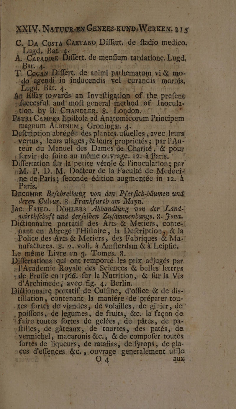 CG, Da Cosra’Carrano, Diflert, de {tadio medico, - Lugd, Bato4- -- | | A, Caracas Dien, de meníium, tardatione. Lugd, BAC. „4e Bait sk je T. Cacan Diflert. de animi pathematum vi& mo- Vgorsgend ánducendis vel curandis « morbís, ugd. Bär. 4. ET vele rme An Elày towards: an Inveftigatian of the prefent sfuccesfal. and moft general method of Inocula- __stion. by B. CHANDLER, 8. „London; …” …” _ Perri CaMmeer Epiftola-ad Anatomicorum Principem _ magnum ALBINUM, Groninge. 4. rrú A Defeription abrégée des plantes. ufuelles „avec leurs, __vertus, leurs ufages , & leurs proprietés; par l’Au- teur du Manuel des Dames-de.Charité ; & pour sfervir-de- fuite au même ouvrage. 12--À Paris. © 7 _Differtation für Ja:petite vérole & Pinoculations par sMeP. D.‚M. Dofteur de la Faculté de Medeci „ne de Paris; feconde-édition augmentée in 12. à aris, Roro. MAN Dercomre Befchreibuneg von den: Pferfich-bäumen und _ deren Cultur.8-Frankfurtb am Maya. Jac: Frien. Dönrers Abbandlung- von der Land. _wirthfchaft und derfelben Zufammenbange. 8. Fena. Diétionnaire portatif des Arts & Metiers, conte=! „pant en Abregé'l'Hiftoire, la Defcriptiong, & la „Police. des Arts &-Metriers, des Fabriques & Ma- nufaftures. 8. 2. voll, à Amfterdam & à Leipfic. Lbeumême Livreven-g. Tomes..8. id Differtations qui: ont remporté,les prix, adjugés par. el'Academie Royale des Sciences & belles lettres de Prufle en 1766. fur la Nutrition „& fur la Vis _ d'Archimede, avec fig. 4. Berlin. Bi&tionnaire portatif de Cuifine, doffice & de dis- tillation , contenant. la maniére ‘de préparer tou- „tes fortes de viandes „ de volaïlles,-de gibier , de” ‚ poiflons,-de Jegumes, de fruits, &c‚ la fagon de. “faire toutes fortes de gelées „de pâtes, de pa- vftilles, de gâteaux, de tourtes, des patés, de _vermichel , macaronis &c., & de compofer toutês — fortes de liqueurs, de ratafias, de fyrops, de gla- „ges d'effences &c, ‚ ouvrage generalement utile.