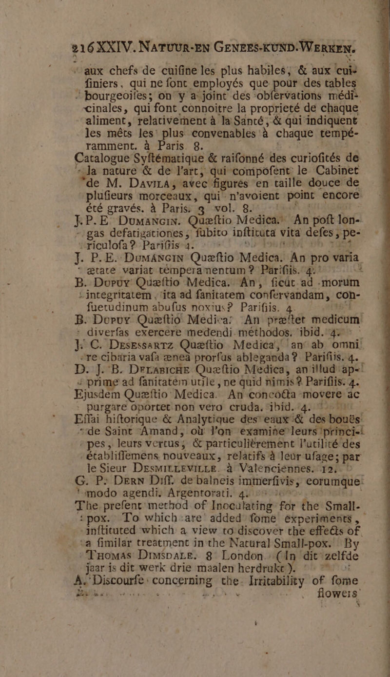 “aux chefs de cuifine les plus habiles, &amp; aux cui finiers, qui ne font employés que pour des tables „ bourgeoifes; on y a joint des ‘obfervations médi- cinales, qui font connoitre la proprieté de chaque les mêts les’ plus convenables à chaque tempé- ramment. à Paris 8. Catalogue Syftématique &amp; raifonné des curiofités de „Ja nature &amp; de l'art, qui compofent le Cabinet ‘de M. Davirasvavec figures en taille douce de plufieurs morceaux, qui n'avoient point encore été gravés. à Paris: q vol. 8. F P.E DumaneinN. Queftio Medica. An poft rn gas defatigätiones „ fubito inftivuca vita defens der riculofa? Parifiis-4. « | | J. P.E. DumANeiN Queftio Médis: An pro varia. “tate variat témperamentum? Parifiis. 1 B. Doruy Queftio Medica. An, fieut ad „morum “integritatem , ‘ita ad fanitatem confervandam, con- faetudinum abufus noxius? Parifiis. 4 B. Dorvy Quetftio Medica: An preftet medicum’ diverfas exercere medendi- mêthodos. ibid. 4. Ee C. Desrssartz Queftio Medica, an ab omni. „re cibaria vafa «eneà prorfus ableganda? Parifiis.q. D. J. B. Drrasicne Quzftio Medica, an illud ap= &lt; prime ad fanitatem uule , ne quid nimis 2 Parifiis. 4. Ejusdem Quzftio Medica. An concoêta movere ac purgare oportet non vero cruda. ibid. 4. vint: Efi hiftorigue &amp; Analytique des eaux &amp; des bouës’ “de Saint ‘Amand, où l'on examide”leurs ‘princist „pes, leurs vertus ; &amp; particulièrement lutilité des établiffemens nouveaux, relatifs à leur ufage; par le Sieur DesmirLeviLLe. à Valenciennes. 12. G. P: DERN Diff, de balneis SE zei, eorumgque. ‘modo agendi. Argentorati. qe » The Verf method of Inoculating ger Îne: Smalt. hofticated ‘which a view to discover the effeês of. a fimilar treatment in the Natural Small-pox. By Yromas Dmispare. 8 London. (dn dit zelfde jaar is dit werk drie maalen herdruke }. À. EDO CONS TN iid Irritabiliey of fore BR r *- flowers’ 5