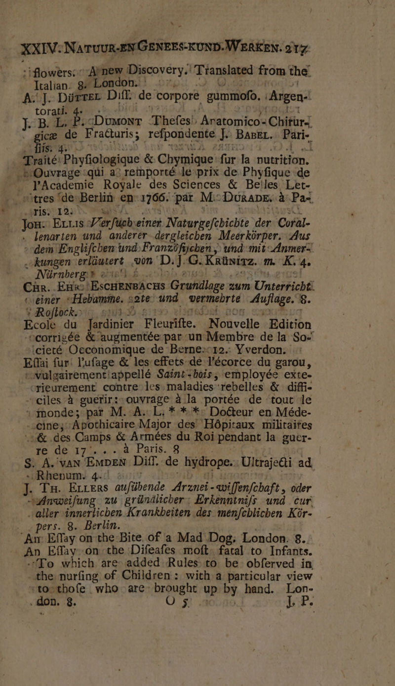 flowers; Arnew Discovery.’ Translated from the. Part g. London. AT. DüTïTEL Diff, de corpore, gummofo. Argen- vor 4e Ep: Dumont Thefes) Aratomico- Chitürz ie ed Fraturis; refpondente J. BABEL. vn Trane: ‘Phyfologique &amp; Chymique fur la nutrition. eOuvrage -qúi a’ reimporté le-prix de Phyfiquc de a en Royale des Sciences &amp; Belles Let- “tres ‘de-Berliù en 1766. pat M:: DuRape. à Pax prisons u Jor. Erus Verfich einet Naturgefibichte der Coral- lenarten und anderer dergleichen Meerkörper, Aus „ders Englifchen und.Pranzöfijcben „ und-mit-Anmer- „„kungen erläutert „von D. J. oren m. K. 4e Nürnberg:» « Car. Ene var rde Grundlage: zum Unieidich seiner “Hebamme. 21e und vel ijd ie 8. s Rofloek — 27) Ecole du Jardinier Fleutifte. itavelle Edition vcorrigée &amp; augmentée par-un-Membre de la So= cieté Oeconomique de Bernesor2. Yverdon. Ela fur: Pufage &amp; les-effets-de l'écorce du garou, …„vulgairement: appellé Saint-hois ; employée exte- rieurement contre les maladies‘rebelles &amp; diffi- ciles à guerir:-ouvrage à la portée de tout le “monde; par M.-A. L; ** * Doêteur en Méde- „inez: ‘Apothicaire Major des Hôpitaux militaites „des. Camps &amp; Armées du Roi pendant la guer- re de 17... à Paris. 3 S. A. VAN EMDEN Diff, de hydrope. Ultraje6ti ad, …‚Rhenum. 4- J. Tr. Errers aufübende Arznei- -wiffenfchaft » oder sAnweifung zu gründlicher; Erkenntnifs und cur „aller innerlichen Krankbeiten des menfchlicben Kör- „pers. 8. Berlin. An Eflay on-the-Bite. of a Mad Dog. London. 8. An Effav-on the Difeafes moft. fatal to Infants. „To which are- added Rules to be obferved in, the nurfing of Children : with a particular view “toetbofe who are brought up by hand. Lon- „don, 8. Os KP.