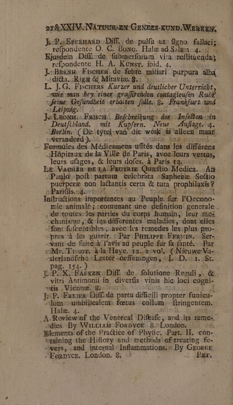 Je-PaBerknarp Diff, ; de pulfa uto Agno Fallaci; „_refpondente O. C. Bonc. Hale ad Salam. 4. Ejusdein „Diffsrde. {abmerforum vira reftitwendag refpondente H. A. Konsr. ibid. 4. Jr Bana. FriscHemR. de febre miliari purpura albá ditta. Rige 4 Miraviax8.: Ë J.G. Fiscrers Kurzer und deutlicher Untervidbe. wie man Bey einen graffirenden. ae Ruif ofeine, MRefändhe len Jolle 8. rankfurt Wd -…Léipzig.” Je Lnone: Rriscr/ fchreibunge der: „Infetten, vin Deutfchland. mit Cupfern. Neue _Auflage:-4. „Berhm ( De eeen van dit werk, vás ‘alleen maar. ___vwerandeid ). ben Darabos: — Formules des Meédicamens ufftés dans Jes différéns ‚„Hâpitauxsde ta: Ville de Paris, avec leurs vonde, leurs ufages, & leurs dofes. à Paris 12: Le, VACHER DE TA ‘Feurkie Quzeftio. Medica. „Aù „Pau}o:poft: partum celebrata „Saphebe. -Settio puetpere non big certa & tuta rant ait „Paris. of 0 | tink Taftruêtions” ifapakbances: au ‘Peuple. fur FOecono- mievanimalé ;.ceontenant une „definition generale de toutessdes-parties du corps humain, leur ‚mes „schanisrme 4: & les differentes ' maladies, dont ‘elles “fant fufceptibles-„avec les remedes les,plus pro-. „pres và des guerir. « Par PamPE: WerRviN. Ser- „vant de fuite‚à, l'avis aù peuple fur fa {anté, Par ziMr.!Tissor. àda:Haye.-12.-2 oval. side eere dpieet „deffeningen; « deaD, bt. a Jer FAPKEN 0 Diff. de folutione Reeuli 5 & vitri Antimonii in diverfis vinis big: loci: nn nstis „Vienne. 8- ‚À m ‚P. ‘FrErer: Difrde partu dificili propter funicu- “Jaume -umbiliealem» foetus collum ftringentem. ida. Ab oe | _A.Revieweof the. Venercal Difvafe;, and its eme „dies By WirviamoForpyee. 8. London. «4 Wlements of the Praltice of Phyfic, Part. II. con- weaining the: Hiftory and: methods of-treating fe- wers, and internal Infammations, « A GEORGE Eorprcr. London. 8 ” : ‚ Aur. n dl