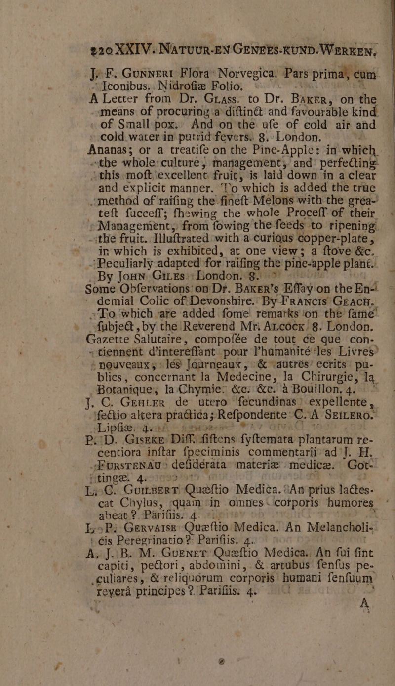 pn JF. Gonnerr Flora: Norvegica: Pars prima), cum „…Iconibus:: Nidrofig Folio, © «toet oe A Lecter from Dr. Grass. to Dr. BakrEr, on the „of Small pox.- And on the ufe of cold air and the whole: culture , management „ and’ perfeCtine- -this-moft ‘excellent fruit, is laid down ín a clear and explicit manner. To which is added the true „„mêthad of raifing the-fineft-Melons with the grea- teft fucceff; fhewing the whole Proceff-of their » Management from fowing the feeds to ripening the fruit. Illuftrated with a curious copper-plate, in which is exhibited, at one view; a ftove &amp;c. „Peculiarly adapted for raifing the pine-apple plan. By Joun. Gires-: bondon.- 8. … &lt;t en Some Obfervations: on Dr. BAKER’s Effay on the En-! _demial Colic of: Devonshire. By Francis GeacH. „To ‘which ‘are added fome remarks :on the fame” fubjeft, by the Reverend Mr: Arcoek, 8. London. Gazette Salutaire, compofée de tout ce que con- »tiepnent d'intereffant pour l'hamanité:les Livres’ » neuveauxs és Jaurneaux , &amp; autres’ ecrits pu- blics, concernant la Medecine, la Chirurgie, la Botanique; la Chymie: &amp;c. &amp;c. à Bouillon. 4. « J.C. Greurer de utero fecundinas” expellente, feCtio altera pra6tica; Refponderte C.A SEtLERO. Jip ted geaer &gt; © GIVA 100 | P‚:D. Giseke: Diff. fiftens fy{temata plantarum re- centiora inftar {peciminis commentarii-ad J. H. „FursreNAu” defiderata materie medice. Got- HEINGE 4eoI0rsdte1n mm sk :) 140C. GumreerT Queftio Medica. “An prius laêtes- cat Chylus, rquam «in omnes. cotporis humores abeat.? -Pâriftis. 4. vin te rt Re eP: Gervarse: Queftio Medica. An Melancholi- Cis Peregrinatio?: Parifiis. 4. &gt; capiti, peétori, abdomini, &amp; artubus fenfus pe- „culiares, &amp; religuórum corporis humani fenfuum reverà principes? Parifiis: 4.