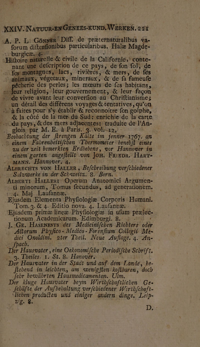 A, P. Ls GönnEr Diff. de preterhaturalibus va- forum diftenfionibus particularibus, Hale Magde- vhurgice sees 2. 8 | ROT „Hiftoiresnaturelle:&amp; civile de la Californie,“ conte- pant une defcription de ce pays, de fon fol, de fes montagnes, lacs, rivières, &amp; mers, de fes “vdnimaux, végetaux, mineraux, &amp; de fa fameufe D eet des perles; les meeurs de fes habitans, sedeur religion, leur gouvernement, &amp; leur- fagon ‚de vivre avant leur converfion au Chriftianisme5 _un détail des différens voyages &amp; tentatives , qu'on à faites.pour s'y établir &amp; reconnoitre fon golphe, ___&amp; la côté de la mer. du Sud: enrichie de la carte, „vdu pays, &amp; des mers adjacentes: traduite de l'An- glois, par. M. E. à Paris. 3. volo, Beobachtung der flrengen Kälte im jenner-1767. an einem Fabrenbeitifcben ‘Thermometer: benebft einès zu der zeit bemerkten Erdbebens, wor Hannover in einem garten angeftellt von Jon. Friepr. HarT- MANN. Hannover, 4. ROPRRAEE 24093 sArerecHts voN. HArrER , Befchreibung wverfchiedener Salzwerke in der Schweitz. 8. Bern. ArBErTr Harrerr Operum Anatomici Argumen- ti minorum, ‘Tomus fecundus, ad generationem. 4: Maj. Laufanne.. — | rhis Ejusdem Elementa Phyfiologie Corporis Humaní. Tom.3.&amp; 4. Editio nova. 4. Laufanne. Ejùsdem prime linee Phyfiologie in ufam prelec- tionum Academicarum. Edimburgi. 8. … - — J.-Ge. Hasenests des Medicinifchen Richters oder Aorum Pbyfico- Medico- Forenfiwm Collegii- Me di ORE ater Theil. Neue Auflage. 4. An- __fpach. k gort | Der Hausvater , eine Oekonomifche Periodifche Schrift. … 3. Theiles. 1. St. 8. Hanovér. ° | Der Hausvater in der Stadt und auf. dem Tande, be- ftebend in leichten, am wenigfben: kofkbaren, doch febr bewäbrten Hausmedicamenten. Ulm. Der kluge Hausvater beym Wirthfchaftlichen Gee ‚ fchüfte der Aufbebaltung werfchiedener Wirthfchaft- “lichen: producten und einiger andern. dinge, Leip- zg. 8 es
