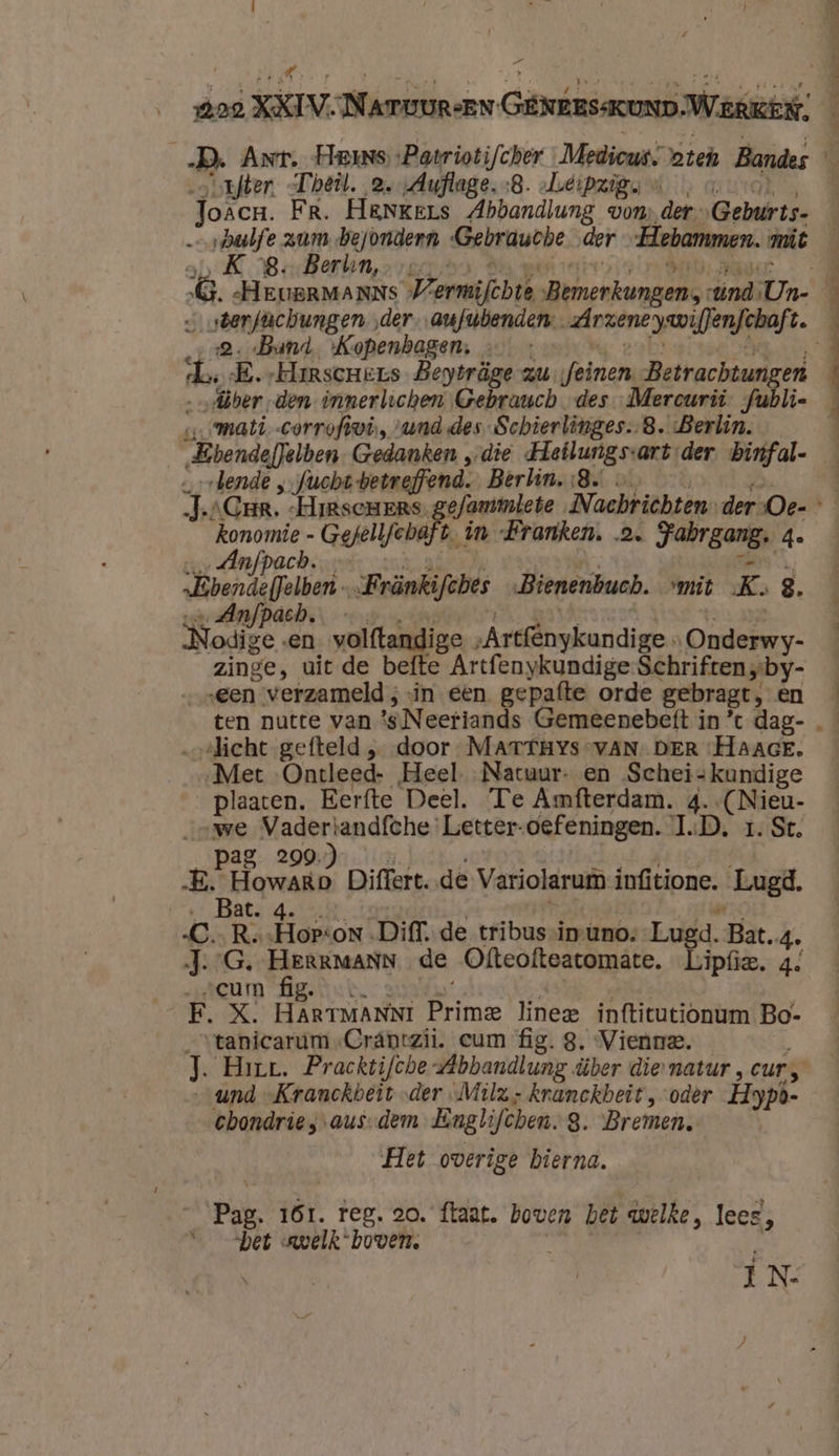 4 outfter. -Theil. 2.Auflage.:B. Leipzig u ‚oro, Joacn. Fr. HENKers Abbandlung von, der „Geburts- …— vhabfe zum bejondern ‘Gebrauche „der -Hebammen. miät ab K BereBorden, ora nr ® | br ‚2 Band, Kopenhagen; …— :  | et dl, E.-Harscners Beytrüge-zufeinen Betrachtungen mati corroftwvi, „und des-Schierlinges.-8. Berlin. _ bende „ fucht betreffend. Berlin..8. … konomie - Gefellfchaft. …_ Ânfpach. vedette. wagen. ’ „Bbendeffelben„Fränkifches „Bienenbuch. vmit K. 8. „Nodige «en volftandige „Artfénykundige » Onderwy- zinge, uit de befte Artfenykundige Schriften „by- ‘een verzameld ; sin een gepafte orde gebragt, en s- in Franken. 2. Fabrgang. 4. „licht gefteld „ door MATTHYs VAN DER ‘HAAGE. „Met Ontleed- Heel. Natuur- en Schei-kundige plaaten. Eerfte Deel. Te Amfterdam. 4. -(Nieu- „owe Vadertandfche Letter-oefeningen. 1D. 1. St. \Pag: 0Ra tun hek, vor dintbekant Hire E. Howaro Differt. de Variolarum infitione. Lugd. ve Batridele Ge rd C.R. Eion „Diff, de tribus inùno, Lugd. Bat.4. J.G. or heek de Ofteofteatomate. Lipfie. 4. zacum figs dude sdi alde ds —tanicarum -Crántzii. cum fig. 8. Vienne. und „Kranckbeit „der „Mila, kranckbeit , oder Hypò- cbondries-aus-dem Englifchen.S. Bremen. Het overige bierna. Pag. 161. reg. 20. ftaat. boven bet welke, lees, “het welk ‘boven. | Î J N- nn ref rien at