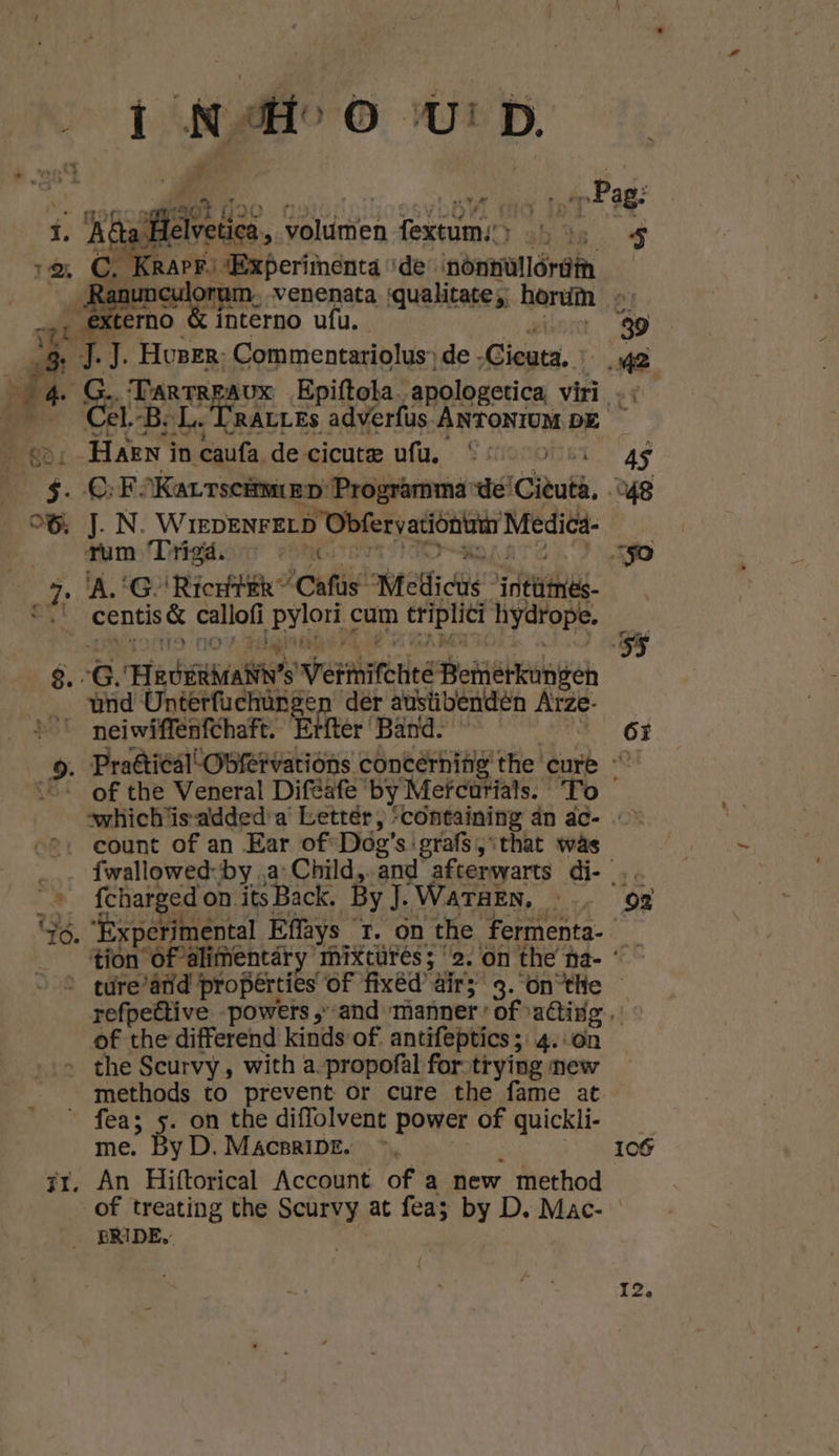 deet Ì NO UD. Helvetica, voldmen fextum:’> | C. RAPE) sExperimenta de nöntùllórûim erno interno ufu. Ä 7. N Housen. Commentariolus’ ‚de Gieuta, | p) «2, Haen in caufa de cicute ufu, Co ke INW IEDENFELD Obfervacióntain Medicá- rum Trigd. eeN „À A, ‘G \RierfER “Cafús- Meltiche afte. ed th callofi Eron cum triplici hydrope. 6. Hedeihae’s Vefmitchee Bemierkumgen __ùnd Unterfuchúrgen der ausübendén Arze- v neiwiffenfchaft. Erftér'Bänd. sl count of an Ear of-Dodg's:grafs ‚that wàs ’ fcharged on. its Back. By. WATHEN, of tij differend kinds of. antifeptics ; 4. on the Scurvy , with a-propofàl for-trying mew methods to prevent or cure the fame at fea; 5. on the diffolvent power of quickli- me. By D. MacBRIDE. ir. An Hiftorical Account of a new method 106 PRIDE,