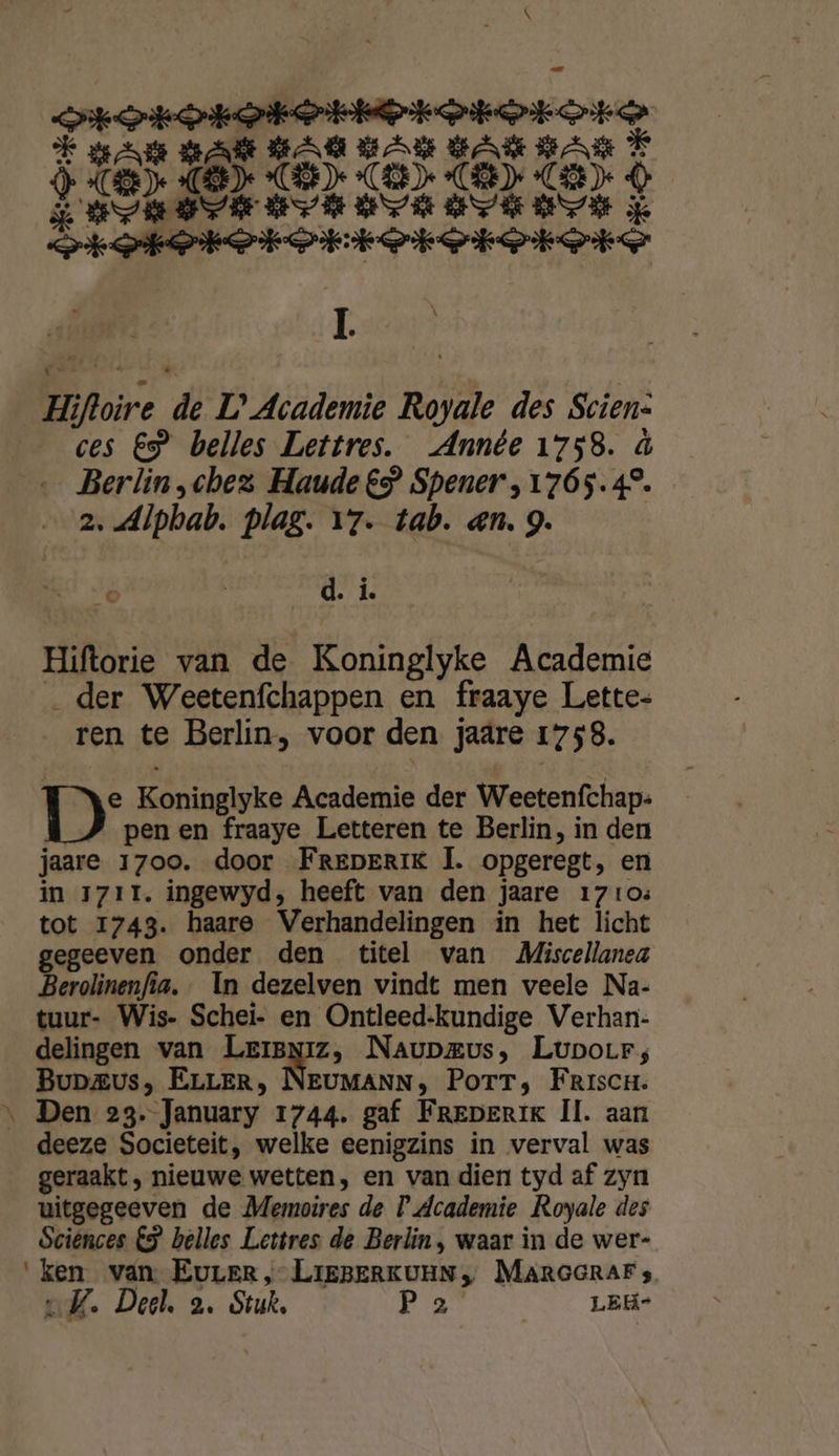epe ptp ROFOFOROSORON :6 | $ pre pr BEE BE At GEE ME Erten vorororore ë Hi Hifloire # L’ Academie Royale des Scien- ces EP belles Lettres. Année 1758. à Berlin chez Haude €” Spener,1765.4°. z. dlpbab. plag. 17. tab. en. 9. Ek &lt; ‘ d. j. Hiftorie van de Koninglyke Academie „der Weetenfchappen en fraaye Lette- ren te Berlin, voor den jaare 1758. DD: Koninglyke Academie der Weetenfchap- pen en fraaye Letteren te Berlin, in den jaare 1700. door FreperiK Ì. opgeregt, en in 1711. ingewyd, heeft van den jaare 1710: tot 1743. haare Verhandelingen in het licht gegeeven onder den titel van MZiscellanea Berolinenfia. In dezelven vindt men veele Na- tuur- Wis- Schei- en Ontleed-kundige Verhan- delingen van LerBniz, Naupzus, LupoLr; Bupaus, ELLER, NEUMANN, PorrT; Friscn. ‚ Den 23. January 1744. gaf Freperik Il. aan deeze Societeit, welke eenigzins in verval was geraakt, : nieuwe wetten, en van dien tyd af zyn uitgegeeven de Memoires de D'dcademie Royale des Sciences 5 belles Lettres de Berlin, waar in de wer- ken van. EuLEr, LIEBERKUEN „ MARGGRAF s