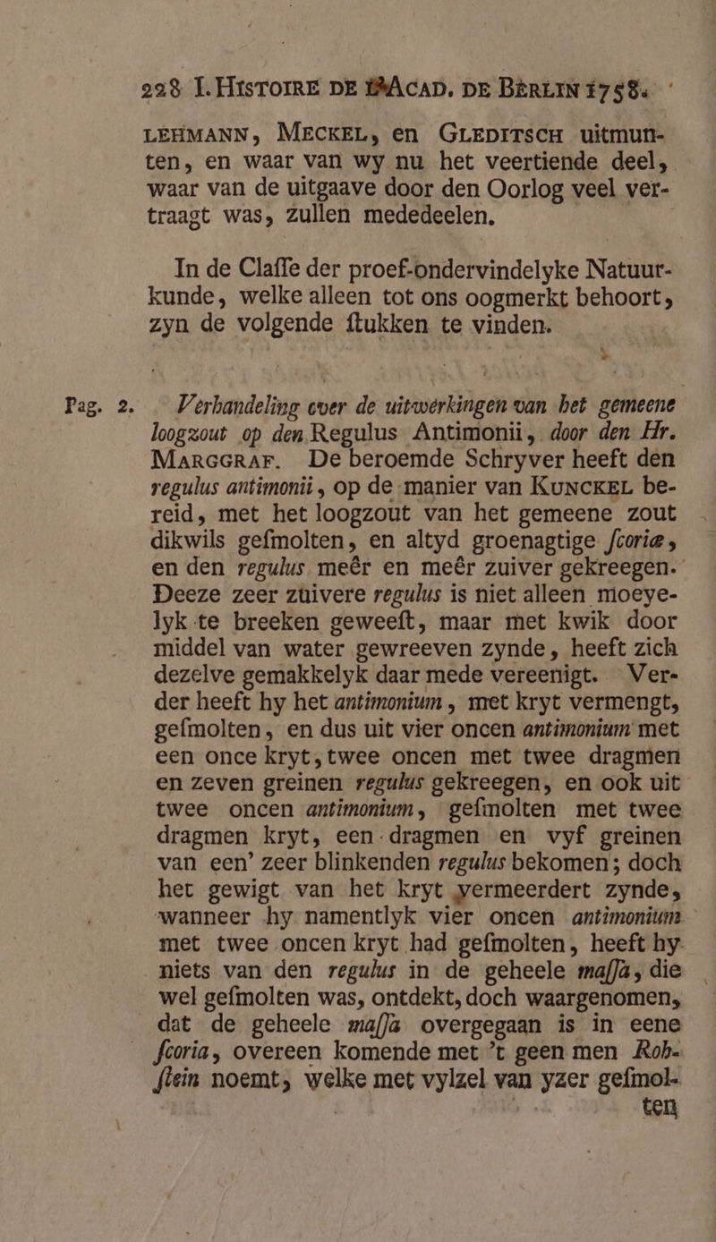 Pag: 2 LEHMANN, MECKEL, en GreprrscH uitmun- ten, en waar van wy nu het veertiende deel, waar van de uitgaave door den Oorlog veel ver- traagt was, Zullen mededeelen. In de Claffe der proef-ondervindelyke Natuur- kunde, welke alleen tot ons oogmerkt behoort; zyn de volgende ftukken te vinden. p Verhandeling cver de uitwerkingen van het gemeene loogzout op den. Regulus Antimonii, door den Hr. MaraerarF. De beroemde Schryver heeft den regulus antimonii , op de-manier van KuNcKEL be- reid, met het loogzout van het gemeene zout dikwils gefmolten, en altyd groenagtige fcorie; en den regulus meêr en meêr zuiver gekreegen. Deeze zeer zuivere regulus is niet alleen moeye- Iyk te breeken geweeft, maar met kwik door middel van water gewreeven zynde , heeft zich dezelve gemakkelyk daar mede vereenigt. Ver- der heeft hy het antimonium , met kryt vermengt, gefmolten, en dus uit vier oncen antimnonium met een once kryt,twee oncen met twee dragmen en zeven greinen regulus gekreegen, en ook uit twee oncen antimonium, gefmolten met twee dragmen Kryt, een dragmen en vyf greinen van een’ zeer blinkenden regulus bekomen; doch het gewigt van het kryt vermeerdert zynde;, wanneer hy namentlyk vier oneen antimonium met twee oncen kryt had gefmolten, heeft hy- niets van den regulus in de geheele mafJä, die wel gefmolten was, ontdekt, doch waargenomen, flein noemt, welke met vylzel van yzer gefimol-