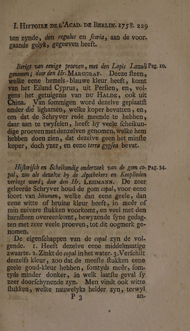 ĳ 1 HISTOIRE DEL) ACAD: DE BERLIN. 1758. 229 ten zynde, den regulus en fcoria, aan de voor. Brande dd ds heeft. . | : 4 40 Ae _Berigt « van eenige proeven, met den Lapis Lazuli Pag. 19, genomen ;-door den Hr. Maresrar. Deeze fteen, welke eene hemels- blauwe kleur. heeft, komt van. het Eiland Cyprus, uit Perfien, en, vol gens. het getuigenis van pu Harpe, ook uit China. Van fommigen word dezelve geplaatft onder die lighamen, welke koper bevatten , en, om datde Schryver rede meende te hebben, daar aan te twyfelen, heeft hy veele fcheikun- _dige proeven metdenzelven genomen, welke hem hebben doen zien, dat dezelve geen het minfte AOP), dgch yzer, en eene terra gyne bevat, “ We: ifor en Scheitundie onderzoek van de gom co- Pag. 34. pal » 300 als dezelve by. de Apothekers. en Kooplieden verkogt word; door den Hr, LEHMANN. De zeer geleerde Schryver houd de gom copal, voor. eene foort. van ‚bitumen, welke dan eene „geele, dan eene witte of bruine kleur heeft, in meêr of min zuivere ftukken voorkomt, en veel met den barnfteen overeenkomt, bewyzende fyne gedag- ten met zeer veele proeven, tot dit oogmerk ge- nomen. … De eigenfchappen van de copal zyn de vol. | gende. 1. Heeft dezelve eene middelmaatige zwaarte. 2. Zinkt de copal in het water. 3. Veríchilt deszelfs kleur, zoo dat de meefte ftukken eene geele goud-kleur hebben; fomtyds meêr, fom- tyds minder donker, in welk laatfte geval fy zeer doorfchynende zyn. Men vindt ook witte MEERN welke nauwelyks helder zyn, terwyl