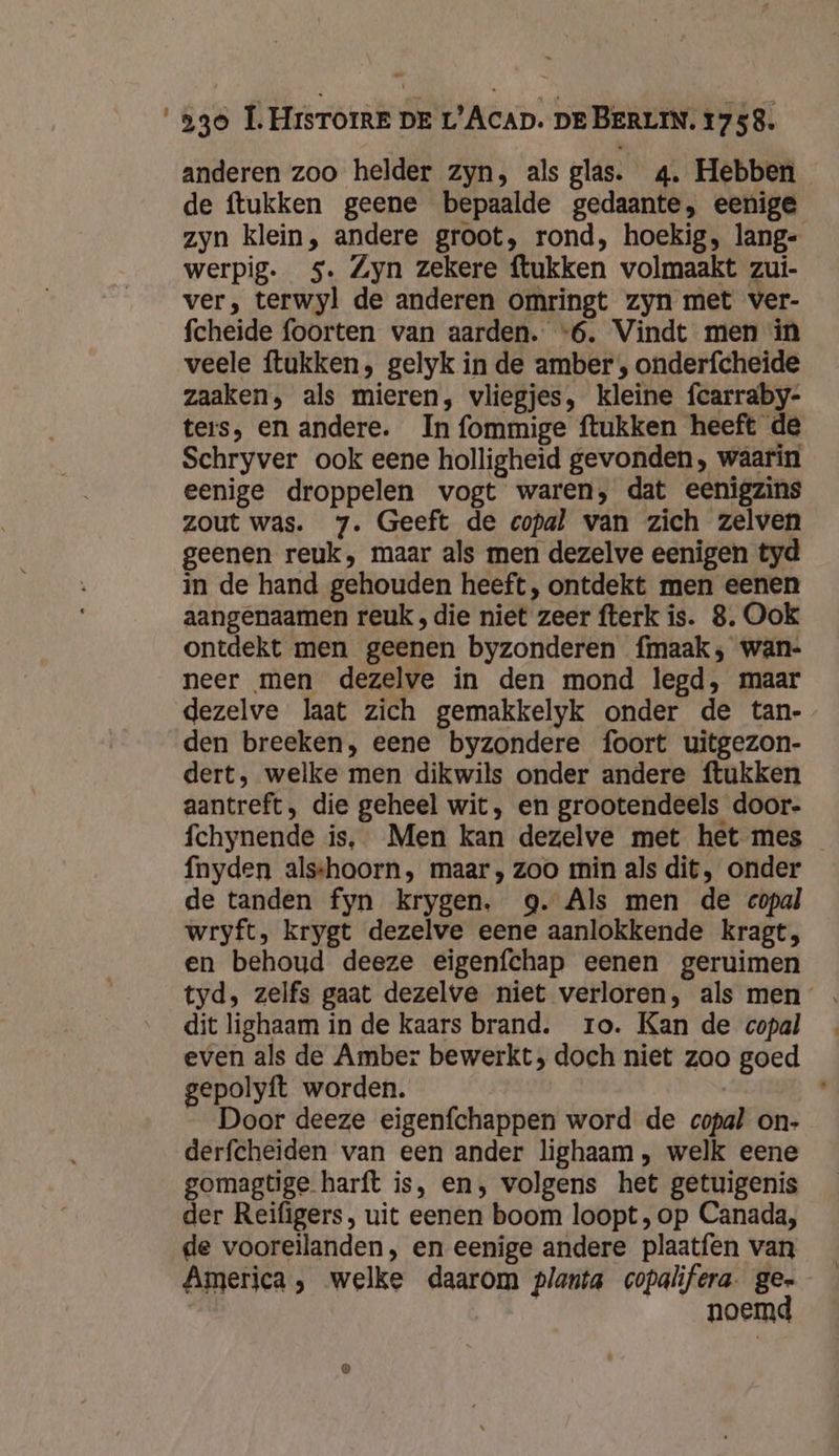 anderen zoo helder zyn, als glas. 4. Hebben de ftukken geene bepaalde gedaante, eenige zyn klein, andere groot, rond, hoekig, lang- werpig. 5. Zyn zekere ftukken volmaakt zui- ver, terwyl de anderen omringt zyn met ver- fcheide foorten van aarden. “6. Vindt men in veele ftukken, gelyk in de amber , onderfcheide zaaken, als mieren, vliegjes, kleine fcarraby- ters, en andere. In fommige ftukken heeft de Schryver ook eene holligheid gevonden, waarin eenige droppelen vogt waren, dat eenigzins zout was. 7. Geeft de copal van zich zelven geenen reuk, maar als men dezelve eenigen tyd in de hand gehouden heeft, ontdekt men eenen aangenaamen reuk , die niet zeer fterk is. 8. Ook ontdekt men geenen byzonderen fmaak; wan- neer men dezelve in den mond legd, maar dezelve laat zich gemakkelyk onder de tan- den breeken, eene byzondere foort uitgezon- dert, welke men dikwils onder andere ftukken aantreft, die geheel wit, en grootendeels door- fchynende is, Men kan dezelve met het mes fnyden alsshoorn, maar, zoo min als dit, onder de tanden fyn krygen. g. Als men de copal wryft, krygt dezelve eene aanlokkende kragt, en behoud deeze eigenfchap eenen geruimen dit lighaam in de kaars brand. ro. Kan de copal even als de Amber bewerkt; doch niet zoo goed gepolyft worden. Door deeze eigenfchappen word de copal on- derfcheiden van een ander lighaam , welk eene gomagtige harft is, en, volgens het getuigenis der Reifigers, uit eenen boom loopt, op Canada, de vooreilanden, en eenige andere plaatfen van America, welke daarom planta copalifera. ge- | noemd