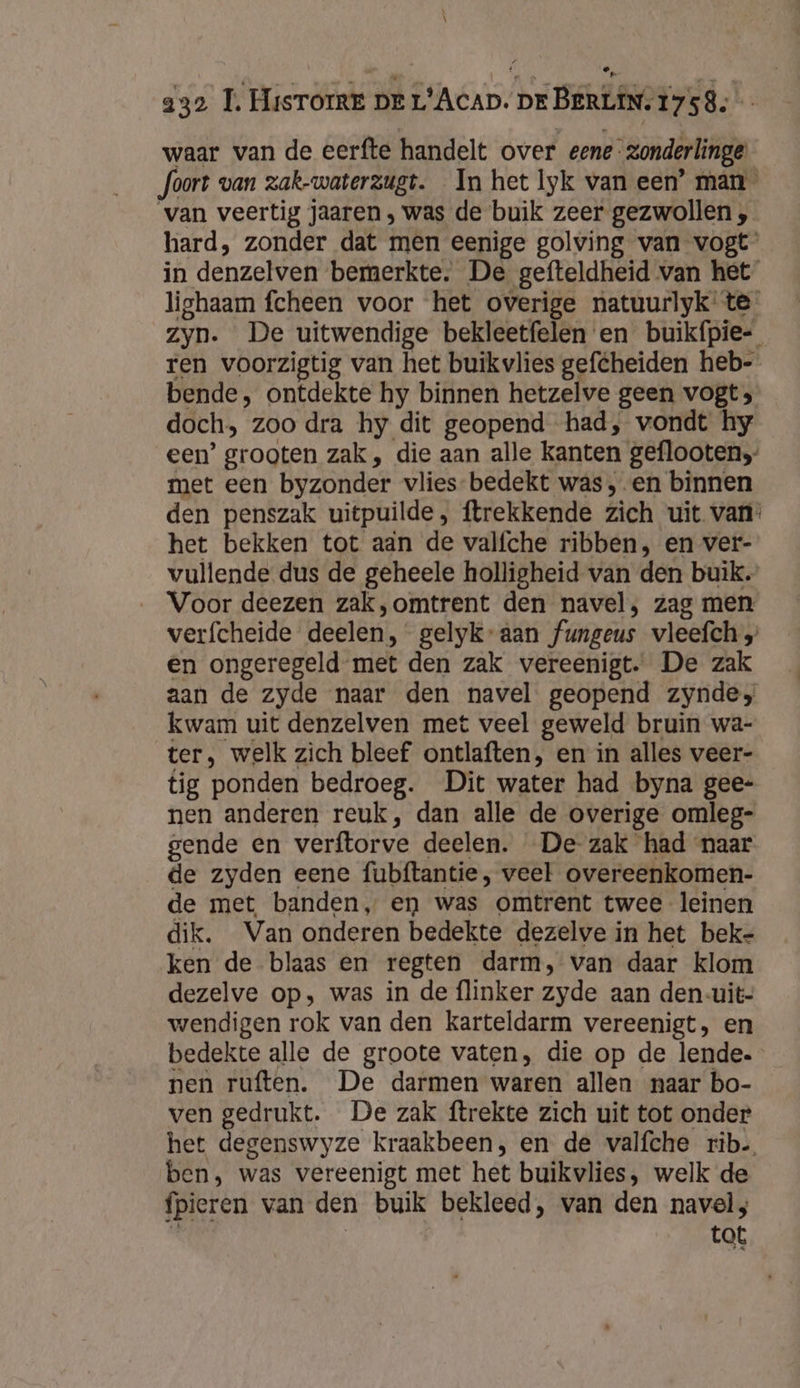 \ a32 T. Hisrorre DE L’Acap. DE BERLIN. 1758. waar van de eerfte handelt over eene zonderlinge foort van zak-waterzugt. In het lyk van een’ man van veertig jaaren , was de buik zeer gezwollen , hard, zonder dat men eenige golving van vogt in denzelven bemerkte. De gefteldheid van het lighaam fcheen voor het overige natuurlyk te zyn. De uitwendige bekleetfelen en buikípie-_ ren voorzigtig van het buikvlies geféheiden heb- bende, ontdekte hy binnen hetzelve geen vogt &gt; doch, zoo dra hy dit geopend had, vondt hy een’ grooten zak , die aan alle kanten geflooten,- met een byzonder vlies-bedekt was, en binnen den penszak uitpuilde, ftrekkende zich uit van: het bekken tot aän de valfche ribben, en ver- vullende dus de geheele holligheid van den buik. Voor deezen zak,omtrent den navel, zag men verfcheide deelen, gelyk-aan fungeus vleefch en ongeregeld met den zak vereenigt. De zak aan de zyde naar den navel geopend zyndes kwam uit denzelven met veel geweld bruin wa- ter, welk zich bleef ontlaften, en in alles veer- tig ponden bedroeg. Dit water had byna gee- nen anderen reuk, dan alle de overige omleg- gende en verftorve deelen. De-zak had naar de zyden eene fubftantie , veel overeenkomen- de met banden, en was omtrent twee leinen dik. Van onderen bedekte dezelve in het beke ken de blaas en regten darm, van daar klom dezelve op, was in de flinker zyde aan den-uit- wendigen rok van den karteldarm vereenigt, en bedekte alle de groote vaten, die op de lende. nen ruften. De darmen waren allen naar bo- ven gedrukt. De zak ftrekte zich uit tot onder het degenswyze kraakbeen, en de valfche rib. ben, was vereenigt met het buikvlies, welk de fpieren van den buik bekleed, van den navel; S | tot