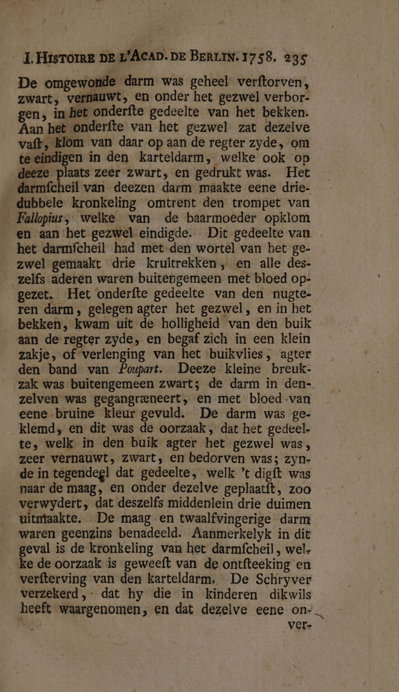 De omgewonde darm was geheel verftorven, zwart, vernauwt, en onder het gezwel verbor- gen, in het onderfte gedeelte van het bekken. Aan het onderfte van het gezwel zat dezelve vaft, klom van daar op aan de regter zyde, om te eindigen in den karteldarm, welke ook op deeze plaats zeer zwart, en gedrukt was. Het __darmfcheil van deezen darm maakte eene drie- dubbele kronkeling omtrent den trompet van _ Fallopius, welke van de baarmoeder opklom en aan het gezwel eindigde. Dit gedeelte van het darmfcheil had met den wortel van het ge- zwel gemaakt drie krultrekken, en alle des- zelfs aderen waren buitengemeen met bloed op- gezet. Het onderfte gedeelte van den nugte- ren darm, gelegen agter het gezwel, en in het bekken, kwam uit de holligheid van den buik aan de regter zyde, en begaf zich in een klein zakje, of verlenging van het buikvlies, agter den band van Poupart. Deeze kleine breuk- zak was buitengemeen zwart; de darm in den- zelven was gegangreneert, en met bloed -van eene bruine kleur gevuld. De darm was ge- klemd, en dit was de oorzaak , dat het gedeel- te, welk in den buik agter het gezwel was, zeer vernauwt, zwart, en bedorven was; zyn- de in tegendeg! dat gedeelte, welk ’t digft was naar de maag, en onder dezelve geplaatft, zoo verwydert, dat deszelfs middenlein drie duimen uitntaakte. De maag en twaalfvingerige darm waren geenzins benadeeld. Aanmerkelyk in dit geval is de kronkeling van het darmfcheil , wel, ke de oorzaak is geweeft van de ontfteeking en verfterving van den karteldarm, De Schryver verzekerd, dat hy die in kinderen dikwils heeft waargenomen, en dat dezelve eene on“, 6 vere