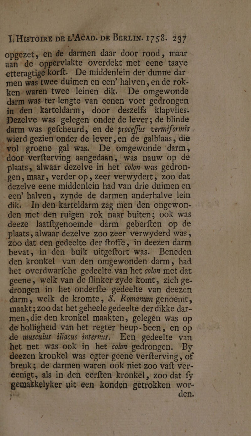 opgezet, en de darmen daar door rood, maar aan de oppervlakte overdekt met eene taaye etteragtige'korft. ‚De middenlein der dunne dar men was twee duimen en een’ halven , en de rok- ken” waren twee leinen dik. De omgewonde darm was-ter lengte van eenen voet gedrongen in den karteldarm, door deszelfs klapvlies. Dezelve was gelegen onder de lever ; de blinde darm was gefcheurd, en de procefJus vermiformis wierd gezien onder de lever,en de galblaas, die vol groene gal was. De omgewonde darm, “door verfterving aangedaan, was nauw op de plaats, alwaar dezelve in het colon was gedron- gen, maar, verder op, zeer verwydert, zoo dat dezelve eene middenlein had van drie duimen en een’ halven, zynde de darmen anderhalve lein dik: In den karteldarm zag men den ongewon- den met den ruigen rok naar buiten; ook was deeze laatftgenoemde dârm geberften op de plaats, alwaar dezelve zoo zeer verwyderd was, zoo dat een gedeelte der ftoffé, in deezen darm bevat, in den buik uitgeftort was. Beneden den kronkel van den omgewonden darm, had het overdwarfche gedeelte van het colon met dat geene, welk van de flinker zyde komt, zich ge- drongen in het onderfte. gedeelte van deezen darm, welk de kromte, S. Romanum genoemt, maakt ; zoo dat het geheele gedeelte der dikke dar- men,die den kronkel maakten, gelegen was op de holligheid van het regter heup-been, en op de musculus iliacus internus. Een gedeelte van het net was ook in het colon gedrongen. By _deezen kronkel was egter geene verfterving, of breuk; de darmen waren ook niet zoo vaft ver- eenigt, als in den eerften kronkel „ zoo dat fy gemakkelyker uit een konden getrokken wor- De den.