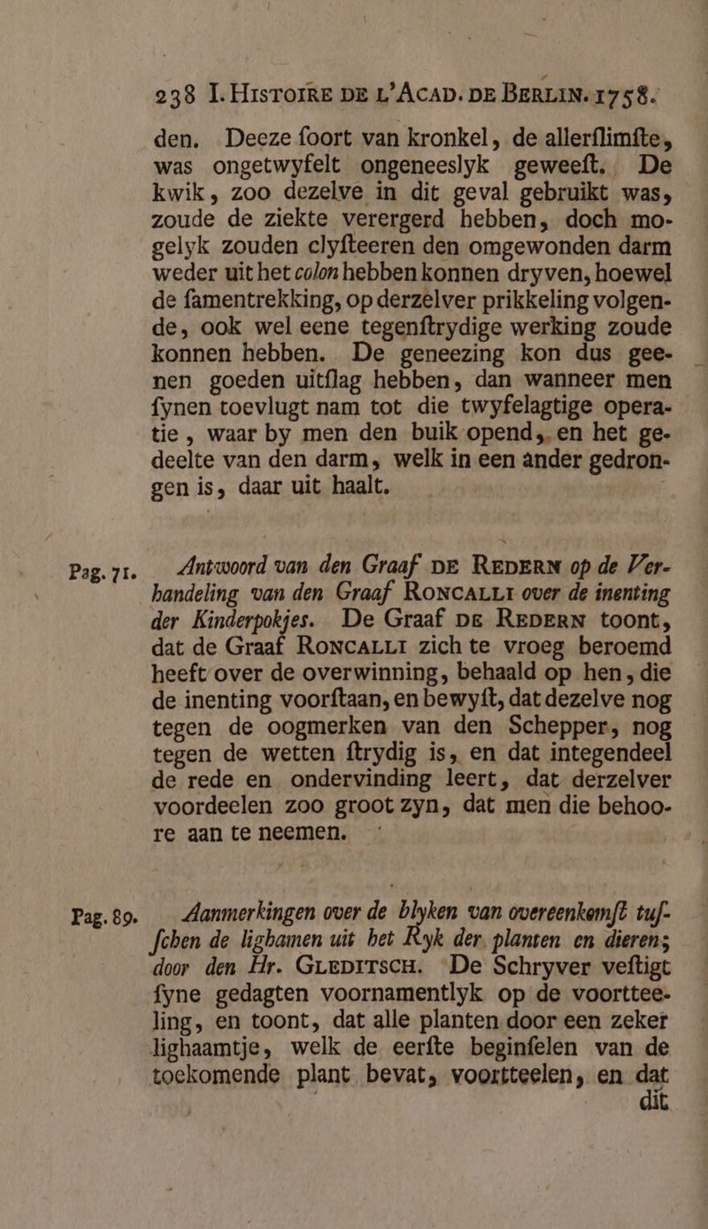Pag. 89. 238 I. HrsTorke DE L’Acap. DE BERLIN.17 58. den. Deeze foort van kronkel , de allerflimfte, was ongetwyfelt ongeneeslyk geweeft,. De kwik, zoo dezelve in dit geval gebruikt was; zoude de ziekte verergerd hebben, doch mo- gelyk zouden clyfteeren den omgewonden darm weder uit het colon hebben konnen dryven, hoewel de famentrekking, op derzelver prikkeling volgen- de, ook wel eene tegenftrydige werking zoude nen goeden uitflag hebben, dan wanneer men fynen toevlugt nam tot die twyfelagtige opera- tie , waar by men den buik opend, en het ge- deelte van den darm, welk in een ânder gedron- gen is, daar uit haalt, : Antwoord van den Graaf DE REDERN op de Ver- handeling van den Graaf RoncaLur over de inenting der Kinderpokjes. De Graaf Dg REDERN toont, dat de Graaf RoncaLLr zich te vroeg beroemd heeft over de overwinning, behaald op hen, die de inenting voorftaan, en bewyft, dat dezelve nog tegen de oogmerken van den Schepper, nog tegen de wetten ftrydig is, en dat integendeel de rede en ondervinding leert, dat derzelver voordeelen zoo groot zyn, dat men die behoo- re aan te neemen. Aanmerkingen over de blyken van overeenkemf? tuf- fchen de ligbamen uit bet Ryk der. planten en dieren; door den Hr. Greprrsen. De Schryver veftigt fyne gedagten voornamentlyk op de voorttee- ling, en toont, dat alle planten door een zeker lighaamtje, welk de eerfte beginfelen van de toekomende plant bevat, voortteelen, en en | | k