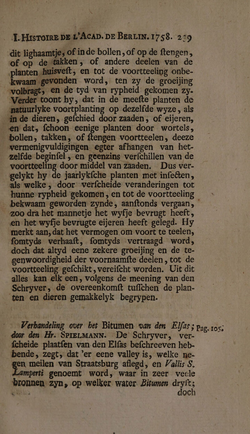dit lighaamtje, of inde bollen, of op de ftengen, of op de takken, of andere deelen van de planten /huisveft; en tot de voortteeling onbe- kwaam gevonden word, ten zy de groeijing „volbragt, en de tyd van rypheid gekomen zy. Verder toont hy, dat in de meefte planten de natuurlyke voortplanting op dezelfde wyze , als in de dieren, gefchied door zaaden, of eijeren, en dat, fchoon eenige planten door wortels, bollen, takken, of ftengen voortteelen, deeze _vermenigvuldigingen. egter afhangen van het- zelfde beginfel , en geenzins verfchillen van de voortteeling door middel van zaaden, Dus ver- gelykt hy de jaarlykfche planten met infeéten, als welke , door verfcheide veranderingen tot hunne rypheid gekomen , en tot de voortteeling ‚bekwaam geworden zynde, aanftonds vergaan, zoo dra het mannetje het wyfje bevrugt heeft, __en het wyfje bevrugte eijeren heeft gelegd. Hy merkt aan,dat het vermogen om voort te teelen, fomtyds verhaaft, fomtyds vertraagd word; doch dat altyd eene zekere groeijing en de te- genwoordigheid der voornaamfte deelen, tot de voortteeling gefchikt, vereifcht worden. Uit dit alles kan elk een, volgens de meening van den Schryver, de overeenkomft tuffchen de plan- ten en dieren gemakkelyk begrypen. Verhandeling over het Bìtumen van den Elfas; pag, ros; door den Hr. SPIELMANN. De' Schryver, ver- s fcheide plaatfen van den Elfas befchreeven heb- bende, zegt, dat ’er eene valley is, welke ne- en meilen van Straatsburg aflegd, en Vallis S, amperti genoemt word, waar in zeer veele bronnen zyn, op welker water Bitumen den Een och k