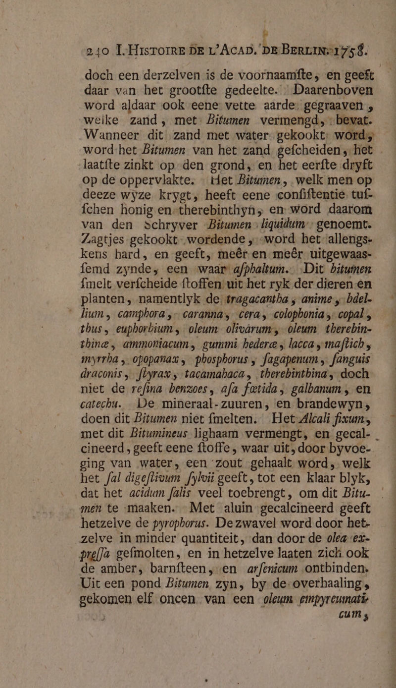 &amp; 240 T.-HrisTorreE DE L’AcAD. ‘pe BerLine1ysé. doch een derzelven is de voornaamfte; en geeft daar van het grootfte gedeelte. Daarenboven word aldaar ook eene vette aarde, gegraaven , weike zand , met- Bitumen vermengd, bevat. Wanneer dit „zand met water. gekookt: word word-het Bitumen van het zand gefcheiden;-het laatfte zinkt op den grond, en het eerfte dryft op de oppervlakte. … tet Bitwmen , welk men op deeze wyze krygt, heeft eene confiftentie. tuf- fchen honig en-therebinthyn» en: word daarom van den Schryver Bitwmen » liquidum”” genoemt. Zagtjes gekookt „wordende ‚ „word het-allengs- kens hard, en geeft, meêr en meêr uitgewaas- femd zynde, een waar afphaltum. „Dit bitumen {melt verfcheide ftoffen uit het ryk der dieren -en planten, namentlyk de. tragacantha ‚anime „bdel- __lium , camphora ‚- caranna; cera, colophonia - copal , thus, euphorbium, oleum olivârum, oleum therebin- shine , ammoniacum, gummi hedere ; lacca „maftich moyrrha „ opopanax ‚ phospborus ‚ fagapenum „ fanguis draconis ‚_feyrax „-tacamahaca , therebintbina, doch niet de refina benzoes, afa fetida, galbanum , en catechu. De mineraal-zuuren, en brandewyn, doen dit Bitwmen niet fmelten. Het-Alcali fixum:, met dit Bitumineus lighaam vermengt, en gecal- cineerd, geeft eene ftoffe ‚, waar uit ‚door byvoe- ging van water, een ‘zout gehaalt word, welk het fal digeflivum fylvit geeft, tot een klaar blyk, dat het acidum falis weel toebrengt, om dit Bitu- men te maaken. Met aluin -gecalcineerd geeft hetzelve de pyrophorus. De zwavel word door het- zelve in minder quantiteit, dan door de olea ex- pre(}a gefmolten, en in hetzelve laaten zich ook de amber, barnfteen „en arfenicum „ontbinden. Uit een pond Bitumen zyn, by de-overhaaling; gekomen elf oncen. van een oleum gmpyreumatie GUIN s » 4