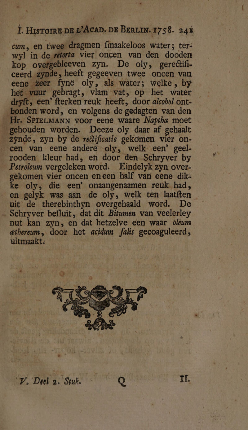 Î. Hisrore pre L’ÂcaD. Dr BERLIN. 1758. agt cum, en twee dragmen fmaakeloos water; ter: wyl in de setorta vier oncen van den dooden kop ovefgebleeven zyn. De oly, gereêtifi- ceerd zynde, heeft gegeeven twee oncen van eene zeer fyné oly, als water; welke, by het vuur gebragt, vlam vat, op het water dryft, een’ fterken reuk heeft, door alcohol ont- bonden word, en volgens de gedagten van den Hr. SPIELMANN voor eene waare Napiha moet gehouden worden. Deeze oly daar af gehaalt zynde, zyn by de reëificatie gekomen vier on- cen van eene andere oly, welk- een’ geel- rooden kleur had, en door den Schryver by Petroleum vergeleken word. Eindelyk zyn over- gekomen vier oncen eneen half van eene dik: ke oly, die een’ onaangenaamen reuk. had, «en gelyk was aan de oly, welk ten laatften uit de therebinthyn overgehaald word. De ‚ Schryver befluit, dat dit Bitumen van veelerley nut kan zyn, en dat hetzelve een waar óléêum ethereum, door het acidum falis gecoaguleerd, uitmaakt: | PV. Deel 2. Stuk. Q IL