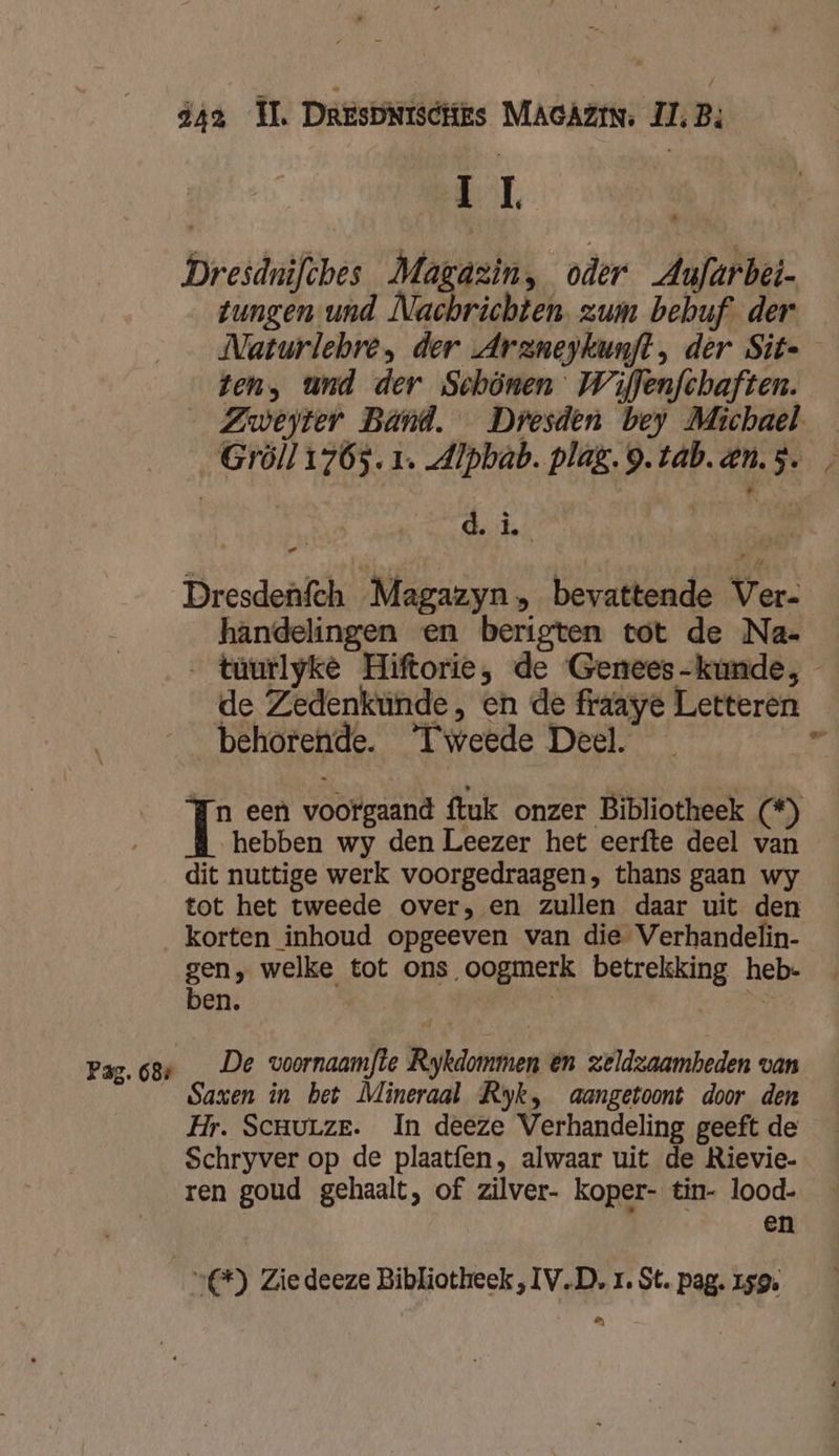 EL Dresdnifshes Magazin, oder Aufurbet- tungen und Nachrichten. zum behuf. der Naturlebre, der Arzneykunft, der Sit ten, und der Schönen Wiflenfchaften. Zweyter Bánd. Dresden bey Michael. Gröll176s. 1. Alpbab. plag. 9. tab.en.s. , dig se 084 Ve ad Dresdenfch Magazyn » bevattende Ver- handelingen en berigten tot de Na- … tüurlyke Hiftorie, de Genees-kumde, de Zedenkunde, en de fraaye Letteren behorende. ‘Tweede Deel. 1 een voorgaand ftuk onzer Bibliotheek (*) , hebben wy den Leezer het eerfte deel van dit nuttige werk voorgedraagen, thans gaan wy tot het tweede over, en zullen daar uit den korten inhoud opgeeven van die Verhandelin- gen, welke tot ons oogmerk betrekking heb- ben. | ii Pag.68s _ De voornaamfte Rykdommen en zeldzaamheden van Saxen in bet Mineraal Ryk, aangetoont door den Hr. Scrurze. In deeze Verhandeling geeft de Schryver op de plaatfen, alwaar uit de Rievie- ren goud gehaalt, of zilver- koper- tin- lood- en | “*) Zie deeze Bibliotheek ‚IV.D, 1. St. pag. 159. eN