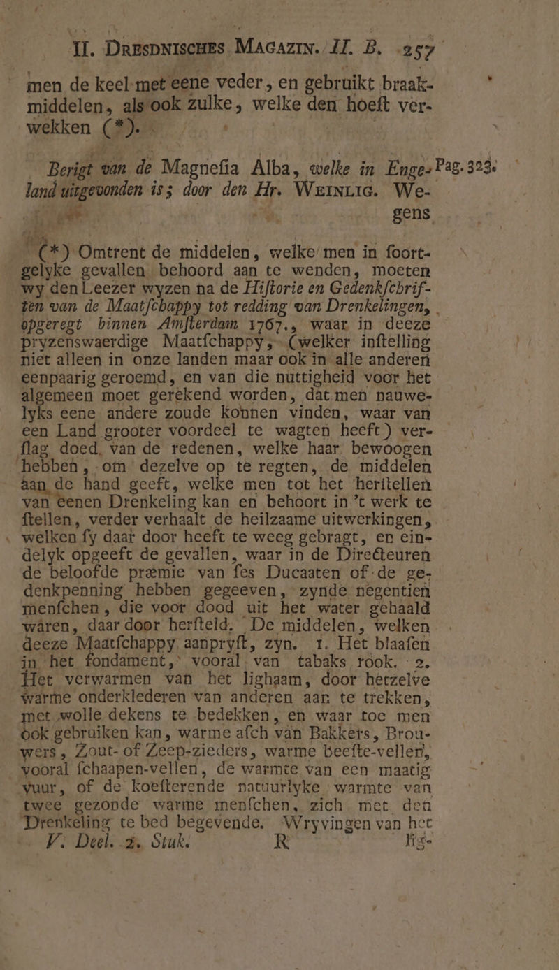 men de keel-met eene veder , en gebruikt braak- ' middelen, als ook zulke, welke den hoeft ver- wekken CMER / « __Berigt van de Magnefia Alba, welke in Enge- Pag. 323: land uitgevonden is; door den Hr. WeinLie. We- A cl Ne gens iks hel a. es ee *) Omtrent de middelen , welke men in foort- gelyke gevallen behoord aan te wenden, moeten wy den Leezer wyzen na de Hiftorie en Gedenkfchrif- ten van de Maatfchappy tot redding van Drenkelingen, opgeregt binnen Amfterdam 1767., waar in deeze pryzenswaerdige Maatfchappy ‚- (welker inftelling niet alleen in onze landen maar ook in alle anderen eenpaarig geroemd, en van die nuttigheid voor het algemeen moet gerekend worden, dat men nauwe- Iyks eene andere zoude Konnen vinden, waar van een Land grooter voordeel te wagten heeft) ver- flag doed, van de redenen, welke haar bewoogen hebben ,-om dezelve op te regten, de middelen aan de hand geeft, welke men tot het ‘heritellen van eenen Drenkeling kan en behoort in ’t werk te ftellen, verder verhaalt de heilzaame uitwerkingen, ‚ welken fy daar door heeft te weeg gebragt, en ein- delyk opgeeft de gevallen, waar in de Dire&amp;teuren de beloofde premie van fes Ducaaten of -de ge- denkpenning hebben gegeeven,zynde negentien menfchen , die voor dood uit het water gehaald wâren, daar door herfteld. De middelen, welken deeze Maatchäppy aanpryft, zyn. rt. Het blaafen in ‘het fondament, vooral. van tabaks rook, 2. Het verwarmen van het lighaam, door herzelve warme onderklederen van anderen aan te trekken, met wolle dekens te. bedekken, en waar toe men ook gebruiken kan, warme afch vân Bakkers, Brou- wers, Zout- of Zeep-zieders, warme beefte-vellert, vooral fchaapen-vellen, de warmte van een maatig vuur, of de koefterende patuurlyke warmte van twee gezonde warme menfchen, zich. met den Drenkeling te bed begevende. Wryvingen van hee
