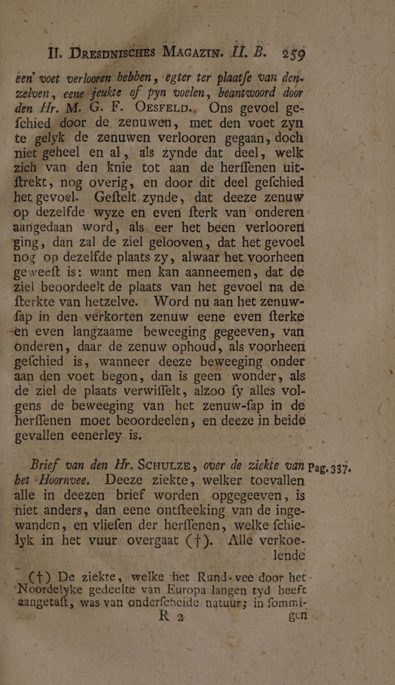 ben’ voet verlooren hebben, egter ter plaatfe van den. zelven, eene jeukte of pyn voelen, beantwoord door den Hr. M. G. F. OesreLp., Ons gevoel ge- fchied. door de zenuwen, met den voet zyn te gelyk de zenuwen verlooren gegaan, doch niet geheel en al, als zynde dat deel, welk zich van den knie tot aan de herffenen uit- ftrekt, nog overig, en door dit deel gefchied het gevoel. Geftelt zynde, dat deeze zenuw op dezelfde wyze en even fterk van onderen aangedaan word, als. eer het been verloored ging, dan zal de ziel gelooven, dat het gevoel nog op dezelfde plaats zy , alwaar het voorheen geweeft is: want men kan aanneemen, dat de ziel beoordeelt de plaats van het gevoel na de fterkte van hetzelve. Word nu aan het zenuw- fap in den verkorten zenuw eene even fterke =en even langzaame beweeging gegeeven, van Onderen, daar de zenuw ophoud, als voorheen gefchied is, wanneer deeze beweeging onder aan den voet begon, dan is geen wonder, als de ziel de plaats verwiffelt, alzoo fy alles vol- gens de beweeging van het zenuw-fap in de herffenen moet beoordeelen, en deeze in beide gevallen eenerley is. | eh Brief van den Hr. Scmurze, over de zickte van pag. 33%. het “Hoornvee. Deeze ziekte, welker toevallen alle in deezen brief worden opgegeeven, is niet anders, dan eene ontfteeking van de inge- wanden, en vliefen der herffenen, welke fchie- lyk in het vuur overgaat (f). Alle verkoe- % | _ lende __ (4) De ziekte, welke ‘het Rund-wee door het __‘Noordelyke gedeelte van Europa langen tyd heeft &amp;angetaft, was van onderfchcide. natuur; in fommi- | Ni gen