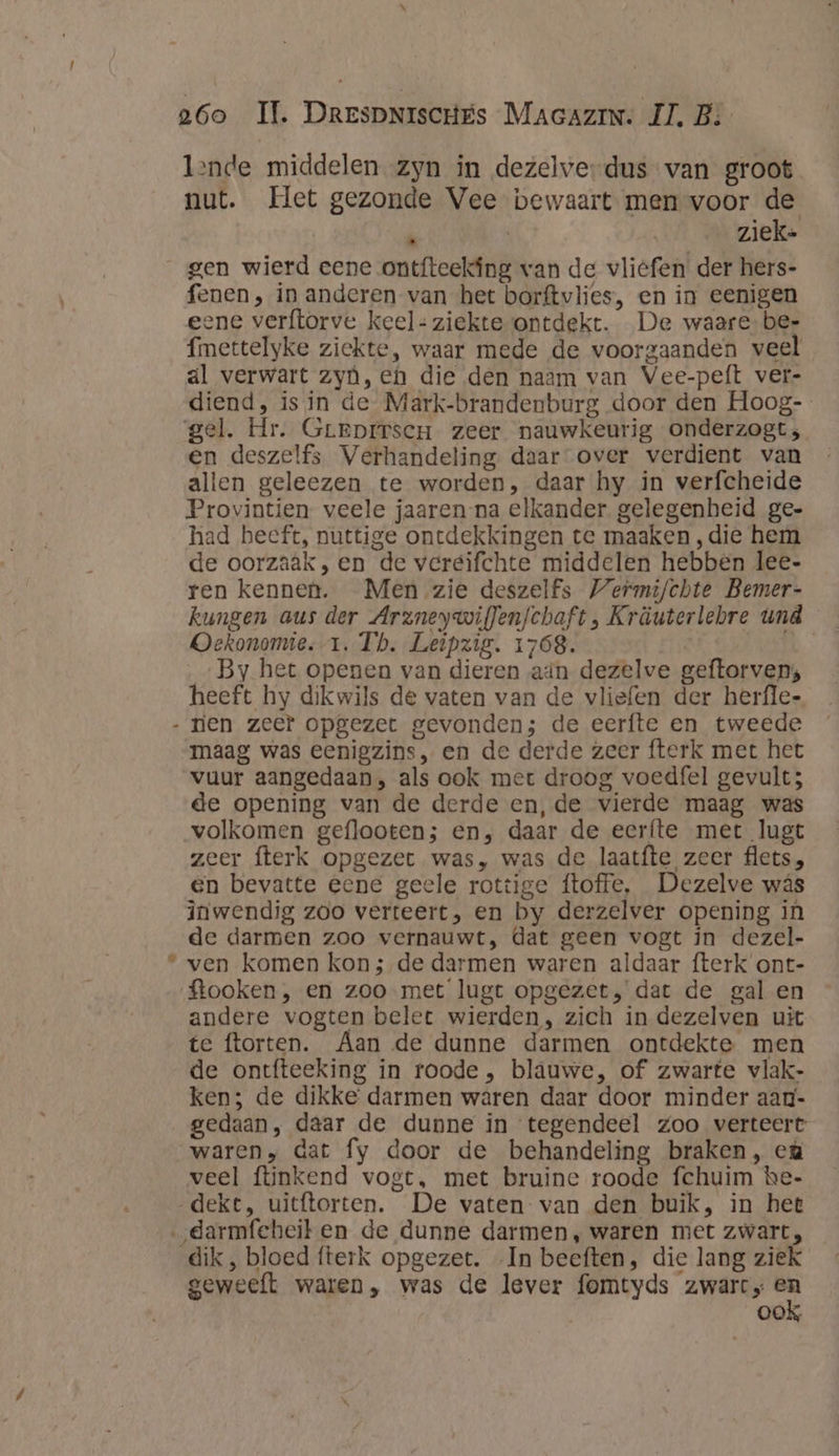 lende middelen zyn in dezelverdus van groot nut. Het gezonde Vee bewaart men voor de k | ziek- gen wierd eene ontfteekáng van de vliefen der hers- fenen , in anderen van het borftvlies, en in eenigen ene verftorve keel: ziekteontdekt. De waare bee fimettelyke ziekte, waar mede de voorgaanden veel al verwart zyù, eh die den naam van Vee-peft ver- diend, is in de Mark-brandenburg door den Hoog- gel. Hr. Greprrscu zeer nauwkeurig onderzogts en deszelfs Verhandeling daar over verdient van allen geleezen te worden, daar hy in verfcheide Provintien veele jaaren-na elkander. gelegenheid ge- had beeft, nuttige ontdekkingen te maaken ‚die hem de oorzaak, en de vereifchte middelen hebben lee- ren kennen. Men zie deszelfs Wermijchte Bemer- kungen aus der Arzneywiflenfchaft , Kräuterlebre und Oekonomie.-1. Tb. Leipzig. 1768. | &amp; By het openen van dieren ain dezelve geftorven; heeft hy dikwils de vaten van de vliefen der herfle- - rien zeef opgezet gevonden; de eerfte en tweede maag was eenigzins , en de derde zeer fterk met het vuur aangedaan, als ook met droog voedfel gevult; de opening van de derde en,‚de vierde maag was volkomen geflooten; en, daar de eerfte met lugt zeer fterk opgezet was, was de laatfte zeer flets, en bevatte eene geele rottige ftoffe, Dezelve wás inwendig zoo verteert, en by derzelver opening in de darmen zoo vernauwt, dat geen vogt in dezel- “ ven komen kon; de darmen waren aldaar fterk ont- ftooken, en zoo met lugt opgezet, dat de gal en andere vogten belet wierden, zich in dezelven uit te ftorten. Aan de dunne darmen ontdekte men de ontfteeking in roode , blauwe, of zwarte vlak- ken; de dikke’ darmen waren daar door minder aag- gedaan, daar de dupne in tegendeel zoo verteert waren, dat fy door de behandeling braken, cù veel ftiinkend vogt, met bruine roode fchuim hbe- „dekt, uitftorten. De vaten van den buik, in het „darmfeheiten de dunne darmen, waren met zwart, dik, bloed fterk opgezet. In beeften, die lang ziek geweeft waren, was de lever fomtyds zwart er ook,