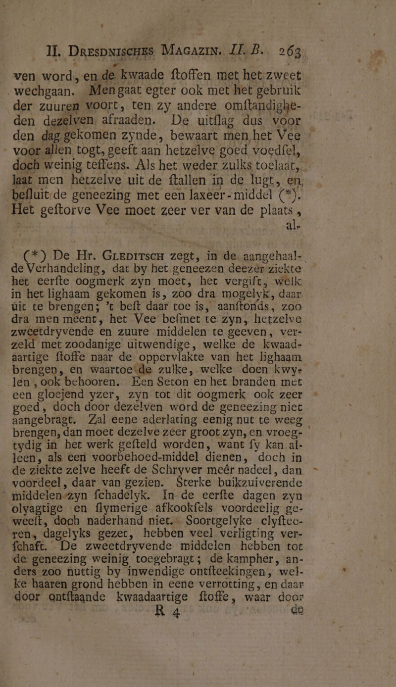 7 ven worden de kwaade ftoffen. met het-zweet wechgaan. Men gaat egter ook met het gebruik der zuuren voort, ten zy andere omftandighe- den dezelven, afraaden. De uitflag dus voor den dag gekomen zynde, bewaart men,het Vee » voor-allen togt, geeft aan hetzelve goed voedfel, doch weinig teffens. Als het weder zulks toclaat Jaat men hetzelve uit de ftallen in de lugt, en, befluitde geneezing met een laxeer- middel (*), Het geftorve Vee moet zeer ver van de plaats , | ale (*) De Hr. GreEpirscr zegt, in de aangehaal-. de Verhandeling, dat by het geneezen deezér ziekte het eerfte oogmerk zyn moet, het vergift, welk in het lighaam gekomen is, zoo dra mogelvk, daar uic te brengen; ’t beft daar toe is, aanftonds, zoo dra men meent, het Vee befmet te zyn, hetzelve zweetdryvende en zuure middelen te geeven, ver- zeld met zoodanige uitwendige, welke de kwaad- _aartige ftoffe naar de oppervlakte van het lighaam brengen, en waartoe-de zulke, welke doen kwye len , ook behooren. Een Seton en het branden met een gloejend yzer, zyn tot dit oogmerk ook zeer goed, doch door dezelven word de geneezing niet aangebragt. Zal eene aderlating eenig nut te weeg brengen, dan moet dezelve zeer groot zyn, en vrocg- ° tydig in het werk gefteld worden, want fy kan al- leen, als een voorbehoed-middel dienen, doch in de ziekte zelve heeft de Schryver meêr nadeel , dan voordeel, daar van gezien. Sterke buikzuiverende _middelen-zyn fchadelyk. In-de eerfte dagen zyn olyagtige en flymerige afkookfels voordeelig ge- ‚weeft, doch naderhand niet. Soortgelyke clyftee- ren, dagelyks gezer, hebben veel verligting ver- fchaft. De zweetdryvende middelen hebben tot de geneezing weinig toegebragt; de kampher, an- ders zoo nuttig by inwendige ontfteekingen , wel- ke haaren grond hebben in eene verrotting, en daar door ontftaande kwaadaartige ftoffe, waar door
