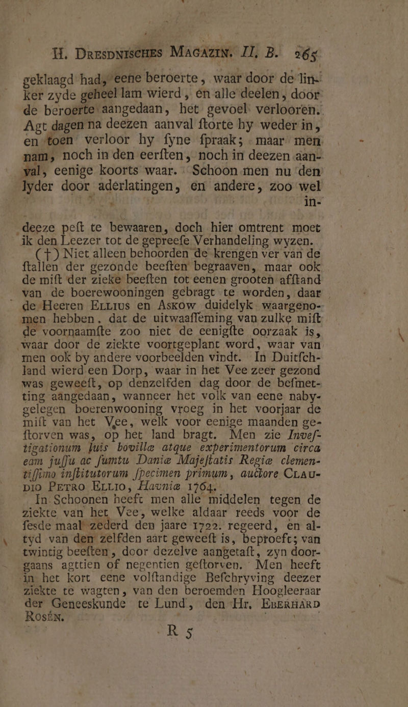 \ geklaagd had, eene beroerte , waar door de-lin ker zyde geheel lam wierd „ en alle deelen , door de beroerte aangedaan, het gevoel. verlooren. Agt dagen na deezen aanval ftorte hy weder in , en toen verloor hy fyne fpraak; - maar mên. nam, noch in den eerften , noch in deezen aan- val, eenige koorts waar. « Schoon men nu ‘den: Iyder door aderlatingen, en andere, zoo wel $ hs | | in- _deeze peft te bewaaren, doch hier omtrent moet ik den Leezer tot de gepreefe Verhandeling wyzen. (+) Niet alleen behoorden de krengen ver van de ftallen der gezonde beeften begraaven, maar ook de mift der zieke beeften tot eenen grooten afftand van de boerewooningen gebragt te worden, daar de Heeren Errius en Askow duidelyk waargeno- men hebben, dat de uitwaafleming van zulke mift e voornaamfte zoo niet de eenigfte oorzaak is, men ook by andere voorbeelden vindt. In Duitfch- land wierd.een Dorp, waar in het Vee zeer gezond was geweeft, op denzelfden dag door de befmet- ting aangedaan, wanneer het volk van eene naby- gelegen boerenwooning vroeg in het voorjaar de mift van het Vee, welk voor eenige maanden ge- ftorven was, op het land bragt. Men zie Invef- ticationum luis boville atque experimentorum circa eam ju(]u ac fumtu Danie Majeftatis Regie clemen- tiffimo infbitutorum fpecimen primum, auêtore CLau- pio Perro Errro, Havnie 1464. In- Schoonen heeft men alle middelen tegen de ziekte van het Vee, welke aldaar reeds voor de fesde maal’ zederd den jaare 1722. regeerd, en al- tyd van den zelfden aárt geweeft is, beproeft; van twintig beeften , door dezelve aangetaft, zyn door- gaans agttien of negentien geftorven. Men heeft in het kort eene volftandige Befchryving deezer ziekte te wagten, van den beroemden Hoogleeraar der Geneeskunde te Lund, den ‘Hr, EBERHARD ROsÉN. wiets: Ik AR 5