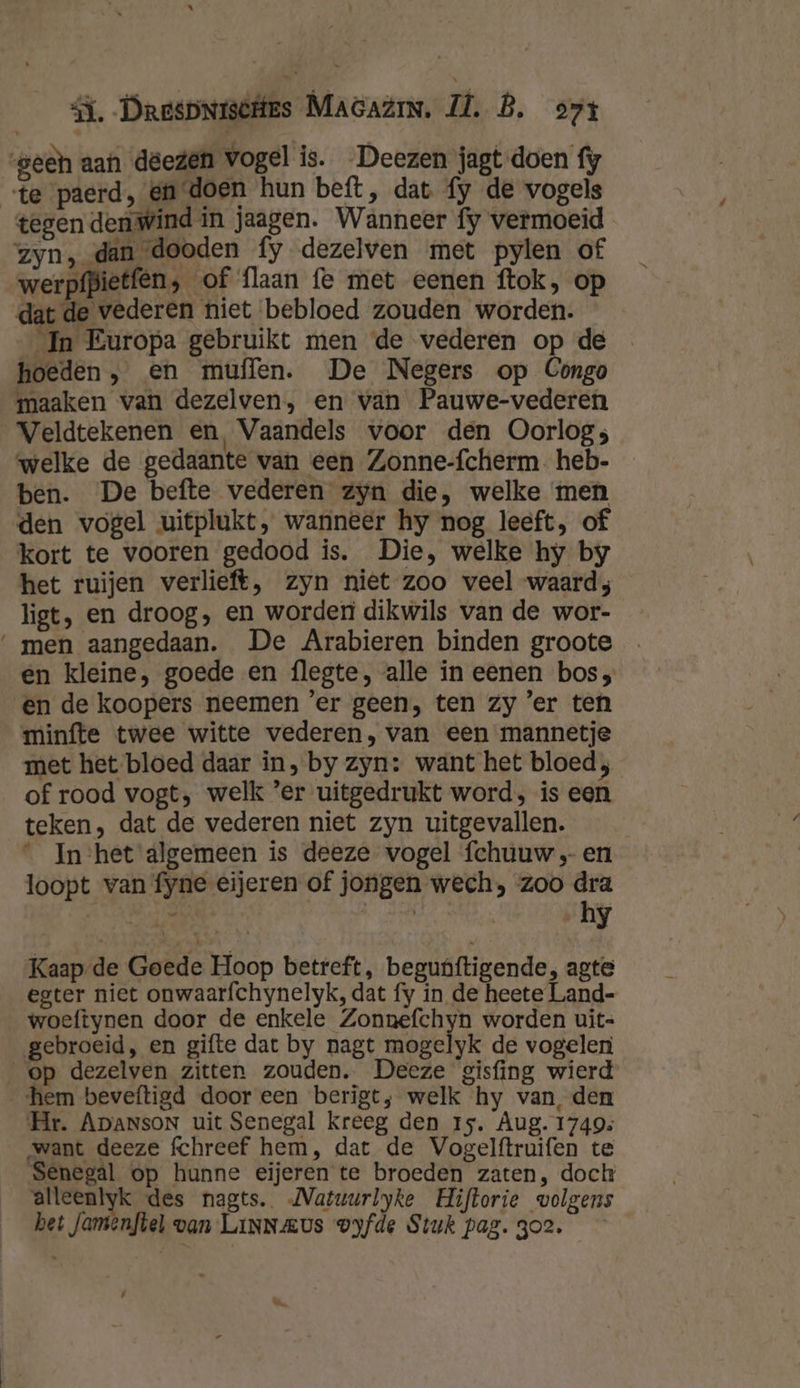 geen aan deezen vogel is. Deezen jagt doen fy te paerd, en doen hun beft, dat fy de vogels tegen den wind in jaagen. Wanneer fy vermoeid zyn, dan dooden fy dezelven met pylen of werpfpietfen, of flaan fe met eenen ftok, op dat de vederen niet bebloed zouden worden. In Europa gebruikt men de vederen op de hoeden, en muffen. De Negers op Congo maaken van dezelven, en van Pauwe-vederen Veldtekenen en, Vaandels voor den Oorlog; welke de gedaante van een Zonne-fcherm. heb- ben. De befte vederen zyn die, welke men den vogel uitplukt, wanneer hy nog leeft, of kort te vooren gedood is. Die, welke hy by het ruijen verlieft, zyn niet zoo veel waard; ligt, en droog, en worden dikwils van de wor- men aangedaan. De Arabieren binden groote en kleine, goede en flegte, alle ín eenen bos; en de koopers neemen ’er geen, ten zy ’er ten minfte twee witte vederen, van een mannetje met het bloed daar in, by zyn: want het bloed ; of rood vogt; welk ‘er uitgedrukt word, is een teken, dat de vederen niet zyn uitgevallen. Inhet algemeen is deeze vogel fchuuw „en loopt van fyne eijeren of jongen wech, zoo dra Be JS | | hy Kaap-de Goede Hoop betreft, beguúftigende, agte egter niet onwaarfchynelyk, dat fy in de heete Land- woeftynen door de enkele Zonnefchyn worden uit- gebroeid, en gifte dat by nagt mogelyk de vogelen op dezelven zitten zouden. Deeze gisfing wierd hem beveftigd door een berigt; welk hy van, den Hr. ApansoN uit Senegal kreeg den rs. Aug. 1749; want deeze fchreef hem, dat de Vogelftruifen te Senegal op hunne eijeren te broeden zaten, doch alleenlyk des nagts. MVatuurlyke Hiftorie volgens het Jamenftel van LinNaus vyfde Stuk pag. 3o2. &amp;.