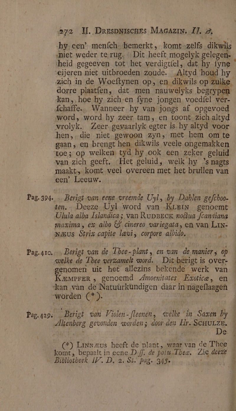 272 MI. DrespNiscues MAGAzIN, IJ. 2, by-een’ menfch- bemerkt, komt-zelfs dikwils ‚niet weder te rug. Dit heeft mogelyk gelegen- ‘heid gegeeven tot het verdigtfel, dat hy fyne eijeren niet uitbroeden zoude. Altyd houd hy zich in de Woeftynen op, en dikwils op zul dorre plaatfen, dat men nauwelyks begrype kan, hoe hy zich-en fyne jongen voedfel ver- fchaffe.. Wanneer. hy van jongs af opgevoed word, word hy zeer tam, en toont. zich altyd vrolyk. Zeer. gevaarlyk egter is. hy altyd voor hen, die niet gewoon zyn, met hem om te gaan, en brengt hen dikwils veele ongemakken toe; op welken. tyd hy ‚ook een zeker geluid van zich geeft. Het geluid, welk hy ’s nagts maakt, komt veel overeen met het brullen van een’ Leeuw. | Pag. 394. … Berigt van eene vreemde Uyl, by Dablen gefchoo- — ten. Deeze Uyl word van KLEIN genoemt Ulula alba Islandica; van RupBeek noêtua fcandiana maxima, ex. albo €5 cinereo variegata, en van LiN- Naus Strix capite levi, corpore albido, ir Pag.4ro.…, Berigt van de. Thee- plant, en van de-manier; op | welke de Thee verzamelt word. Dic-berigt is over- genomen uit het allezins bekende werk van KaMmerER , genoemd Amoenitates Exotice, en ‘kan van de Natuürkündigen daar in nageflaagen “worden (*). | Pag.429: …Berigt van Violen-fleenén, welke ‘in Saxen by Alienberg gevonden worden; door den Hr. SCHULZE. ic De (*) Linneus heeft de plant, waar van de Thee — komt, bepaalt in eene Di). de potu.lhea, Zie deeze Bibliotheek IV. D. 2. Si. pag. 345e ho
