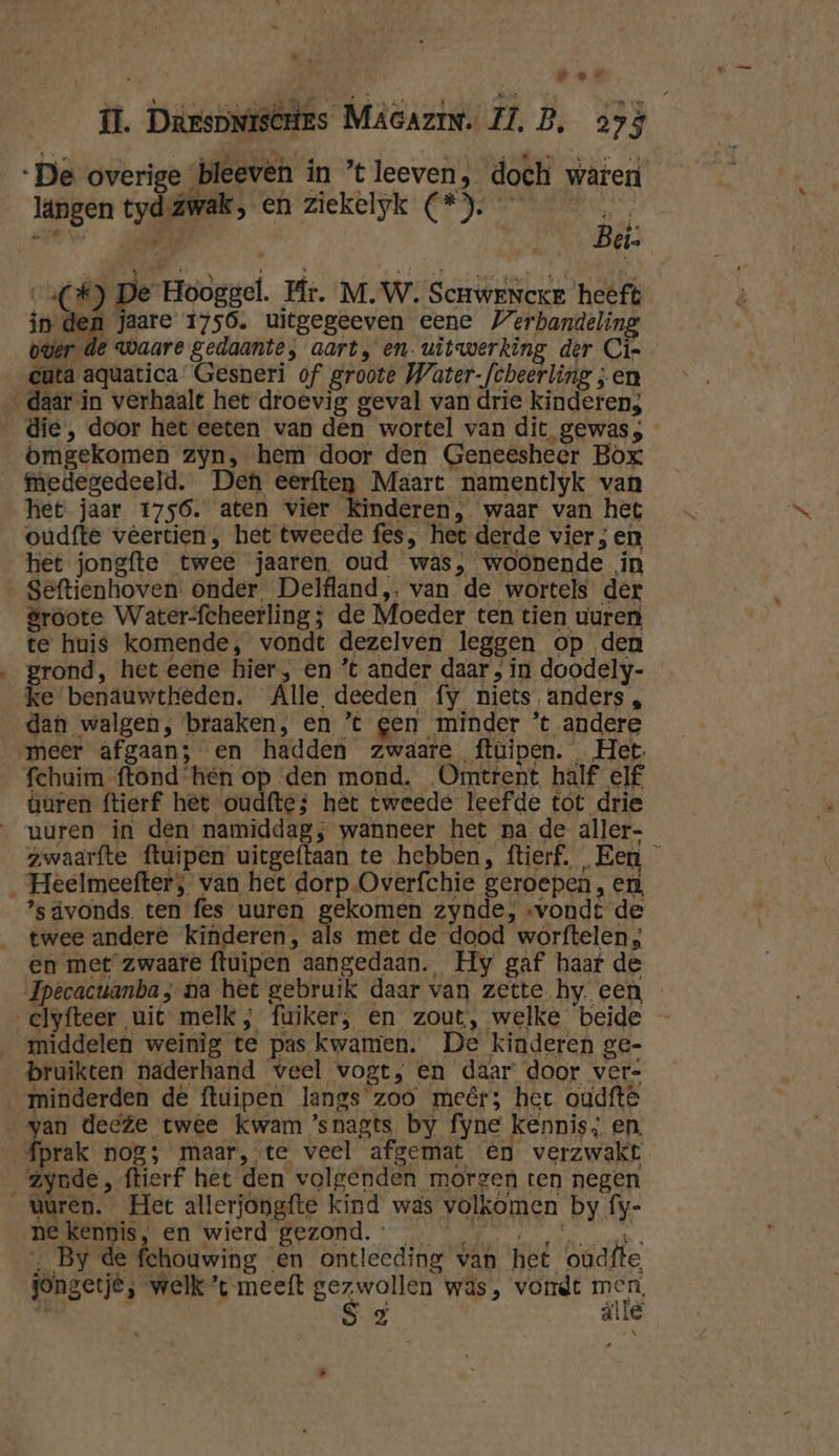 | hr te per il. Darspniscries Macazin. ZL, B. 293 De overige bleevén in ’tleeven, doch waren längen tyd Zwak, en ziekelyk (*). jr a Bet: a(£) De Hooggel. Hr. M.W. Scrwenceke heft in de jaare 1756. uitgegeeven eene Verhandeling ouer de waare gedaante, aart, en. uitwerking der Ci« ita aquatica Gesneri of groote Water-fcheerling ;en daár in verhaalt het droevig geval van drie kinderen; die, door het eeten van den wortel van dit gewas; omgekomen zyn, hem door den Geneeshecr Box medegedeeld. Den eerften Maart namentlyk van het jaar 1756. aten vier Kinderen, waar van het oudfte veertien , het tweede fes, het derde vier ; en het jongfte twee jaaren, oud was, woonende in Seftienhoven: onder. Delfland, van de wortels der groote Water-fcheerling; de Moeder ten tien uuren te huis komende, vondt dezelven leggen op den rond, het eene hier, en ’t ander daar , in doodely- ke benâuwtheden. Alle deeden fy niets anders, dan walgen, braaken, en ’t gen minder ’t andere meer afgaan; en hadden zwaare ftüipen. Het fchuim ftond hen op den mond. Omtrent half elf turen ftierf het oudfte; het tweede leefde tot drie uuren in den namiddag; wanneer het pa de äller- zwaarfte ftuipen uitgeftaan te hebben, ftierf. Een _ Heelmeefter;, van het dorp Overfchie geroepen , en ’sdvonds ten fes uuren gekomen zynde, «vondt de twee andere kinderen, als mêt de dood worftelen; en met zwaare ftuipen aangedaan. Hy gaf haaf de Jpecacuanba; na het gebruik daar van zette. hy. een clyfteer uit melk, fuiker, en zout, welke beide middelen weinig te pas kwamen. De kinderen ge- bruikten naderhand veel wogt,; en daar door ver= minderden de ftuipen langs zoo meêr; het oudftê „van decte twee kwam ’snagts by fyne kennis; en. _ fprak nog; maar, te veel afgemat en verzwakt zynde, ftierf het den volgenden morgen ten negen vuren. Het allerjongfte kind was volkomen by fy- OE EA Wied BEZONT. 1 OR dn de By de fchouwing en ontleeding van het oudfte jongetje, welk ’t meeft gezwollen was, vondt men | A âlle