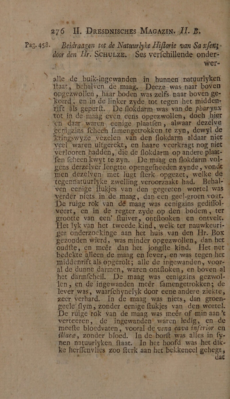 ed \ 276 IL. DrrspNiscnes MAGAZIN. „Il. B, Pag. 458. Beidraagen tot de Natuurlyke Hiftorie van Sa xfens- door den Hr. ScmuLze.«Ses verfchillende- onder- : wers alle ‚de buik-ingewanden in hunnew natuurlyken ftaat, behalven de maag, Deeze-was naar boven opgezwollen , haar boden was zelfs. naar boven ge- keerd, en in de linker zyde, tot tegen het midden: rift äls geperft, De flokdarm- was vande pharyn% tot in de maag even eens opgezwollen; doch „hier “en daar. waren. eenige plaatfen ‚alwaar. dezelve eenigzins fcheeh famengetrokken.te zyn, dewyl de kringswyze vezelen van den flokdarm aldaar niet veel waren uitgerekt, en haare veerkragt nog niet verlooren hadden, die de flokdarm_op andere plaat- fen fcheen kwyt te zyn. De maag en flokdarm vol- gens derzelver lengtte opengefneeden zynde , vondt men dezelven, met lugt fterk. opgezet, welke de tegennatüurlyke zwelling veroorzaakt had, Behal- ven eenige ftukjes van den gegeeten wortel was verder niets in de maag, dan een geel-groen voet. De ruige rok van dé maag was eenigzins gediffol- veert, en in de regter zyde op den. bodem, ter grootte van een’ ftuiver, ontftooken en ontvelt. Het lyk van het tweede kind, welk ter nauwkeuri- ger onderzoekinge aan het huis van den Hr. Box gezonden wierd, was mindèr opgezwollen, dan,het_ Oudfte, en meêr dan het jongfte. kind. Het net bedekte alleen de-maag en lever,-en was tegen het middenrift als opgerolt; alle de ingewanden, voor-_ al de dunne darmen, waren ontftoken, en boven-al het darmfcheil. De maag was eenigzins gezwol- len , en de ijgewanden meêr famengetrokken; de lever was, waarfchynelyk door eene andere ziekte, zeer verhard. In de maag was niets, dan groen- geele flym, zonder eenige ftukjes van den wortel. De ruige rok van de maag was meêr of min aan” verteeren, de ingewanden’ waren:ledig, en_de meefte bloedvaten, vooral de vena cava inferior. en iliacé, zonder bloed. In de-borft was alles in fy- nen natuurlyken (taat. In het hoofd was het dik- ke herflenvlies zoo fterk aan het bekkeneel gehest, pn e, : at