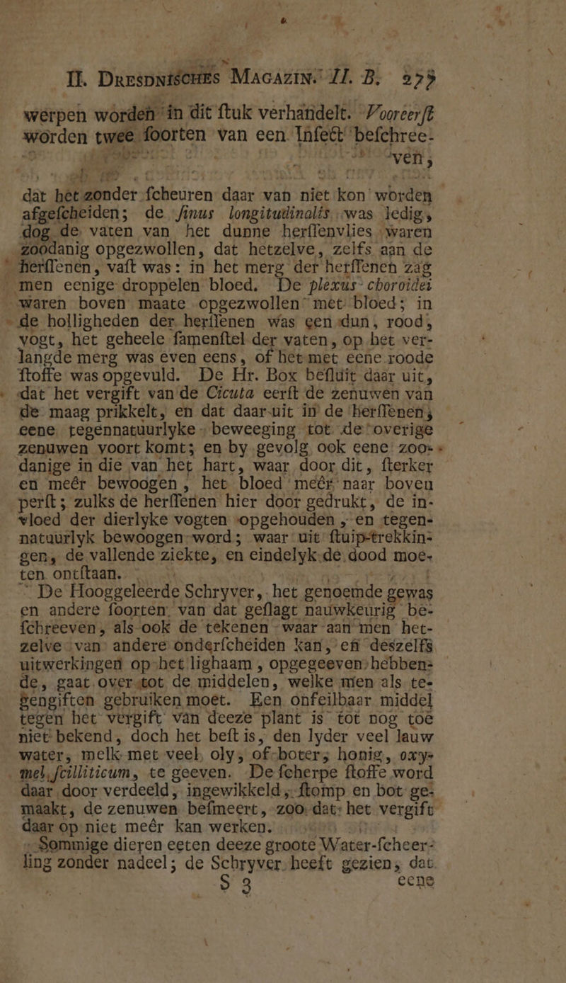 Te 4 kj IL. Dresnnigores Macazins Il B 5 23 werpen wórden in dit {tuk verhandelt. Wooreerfg worden twee foorten van een Infeét befchree- 58 í pas: _ Ako k on Aven s h 1 , dat hêt zonder fcheuren daar van niet kon’ worden afgefcheiden; de finus longitutinalis was ledig, dog de vaten van het dunne herffenvlies waren | Se0danis opgezwollen, dat hetzelve, zelfs aan de ‘ herflenen, vaft was: in het merg der hetffenen zag _ men eenige droppelen bloed, De plexus- choroidei waren boven maate opgezwollen’ met bloed; in „de holligheden der herilenen was eensdun, rood, vogt, het geheele famenftel der vaten, op het ver- langde merg was even eens, of het-met eene roode ítoffe was opgevuld. De Hr. Box beflúit daar uit, ‚ «dat het vergift vande Cicuta eerft de zenuwen van _de maag prikkelt, en dat daaruit in de ‘kerffenen; eene. tegennatuurlyke » beweeging tot de‘overige zenuwen voort komt; en by gevolg ook eene: zoo « danige in die van het hart, waar door dit, fterker en meêr bewoogen , het bloed ‘meêr' naar boven perft ; zulks de herffenen hier door gedrukt, de in- vloed der dierlyke vogten «opgehouden „en tegen= natuurlyk bewoogen-word; waar uit ftuip-trekkin- gen, de vallende ziekte, en eindelyk-de.dood moe- ten ontítaan. | A ED ri OER _De Hooggeleerde Schryver, het genoemde gewas en andere foorten, van dat geflagt nauwkeurig be- fchreeven , als- ook de tekenen - waar aan men het- zelve van” andere onderfcheiden kan, eft deszelfs uitwerkingeù opshet lighaam , opgegeeven;hebben: de, gaat overstot de middelen, welke mien als tee Bengiften gebruiken moet. Een onfeilbaar middel tegen het vergift van deeze plant is tot nog toe niet‘ bekend, doch het beft is, den lyder veel lauw water, melk: met veel, oly; ofsboters honig, ox ys ‚mel,fcilliticum, te geeven. De fcherpe toffe word daar door verdeeld „ ingewikkeld „-{tomp en bot ge: maakt, de zenuwen befmeert ‚zoo, dat: het vergift Pd n _ daar op niet meêr kan werken. „Sommige dieren eeten deeze groote Water-fcheer- ling zonder nadeel; de Schryversheeft gezien; dat.