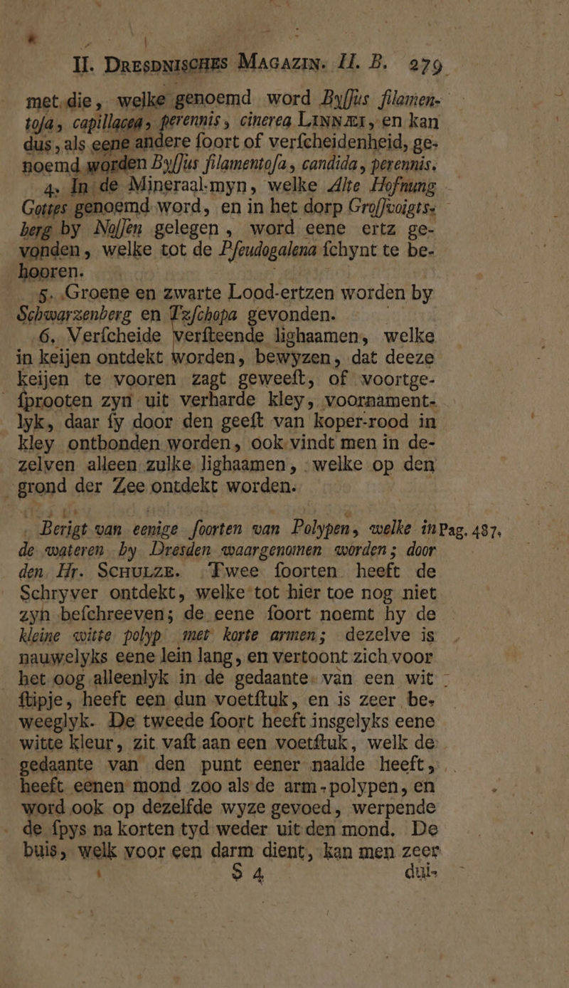 \ Weed 7 ia II. DrespNisCHES Magazin. Il. B. 279 met-die, welke genoemd word Byflús filamen- toja; oogt agg rnis cinerea LINNEI en kan dus, als eene andere foort of verfcheidenheid, ge: noemd.worden Byf]us filamentofa , candida , perennis. 4e In de Mineraal.myn, welke Alte Hofnung Gottes genoemd-word, en in het dorp GrofJuoigtss berg by NofJen gelegen, word eene ertz ge- vonden, welke tot de Pfeudogalena fchynt te be- hooren. | 5. Groene en zwarte Lood-ertzen worden by Schwarzenberg en Pelham gevonden. 6, Verfcheide verfteende lighaamen, welke in keijen ontdekt worden, bewyzen, dat deeze keijen te vooren zagt geweeft, of wvoortge- _fprooten zyn uit verharde kley, voornament- _lyk, daar fy door den geeft van koper-rood in kley ontbonden worden, ook-vindt men in de- zelven alleen. zulke. lighaamen , welke op den „grond der Zee ontdekt worden. / Kies. wt @ ‚ Berigt van eenige foorten van Polypen, welke inPag. 487, de wateren. by Dresden waargenomen worden; door den. Hr. Senurze. —Fwee foorten heeft de Schryver ontdekt, welke tot hier toe nog niet zyn befchreeven; de eene foort noemt hy de kleine witte polyp met korte armen; dezelve is nauwelyks eene lein lang , en vertoont zich voor __bet oog alleenlyk in de gedaante: van een wit - flipje, heeft een dun voetftuk, en is zeer be. weeglyk. De tweede foort heeft insgelyks eene witte kleur, zit vaft aan een voetftuk, welk de _ gedaante van den punt eener naalde heeft, heeft eenen mond zoo alsde arm-polypen, en word ook op dezelfde wyze gevoed, werpende de fpys na korten tyd weder uit den mond. De buis, welk voor een darm dient, kan men zeer Ì oa OR dui
