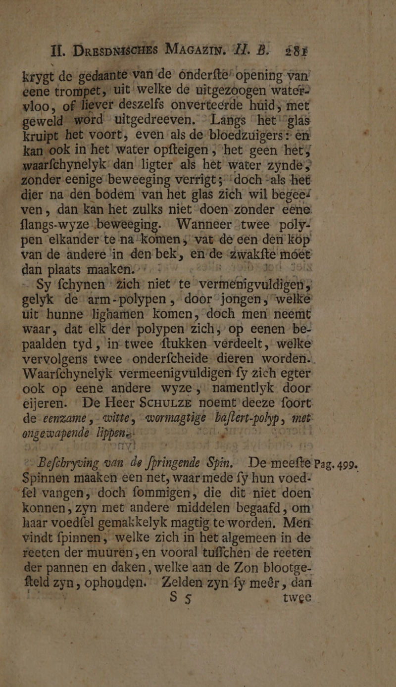 Ĳ. DrespsiscHes MaAcAzrN. ZL. B. ó3r krygt de gedaante vande onderfte“ opening van’ eene trompet, uit welke de uitgezoogen water» vloo, of liever deszelfs onverteerde húid; met geweld word uitgedreeven. — Langs het '’glas kruipt het voort, even als de bloedzuigers: én kanvook in het water opfteigen , ‘het geen het; waarfchynelyk’ dan ligter als het water zyndes dier na den bodem van het glas zich wil begeef ven, dan kan-het zulks niet doen zonder eéêne flangs-wyze «beweeging. Wanneer twee poly- pen elkander te-na- komen; vat de een den Kop van de andere in den bek, en’de zwakfte móet dan plaats maaken.’ - sa HDPE JOIN Sy fchynen : Zich niet te vermenigvuldigen, gelyk de arm-polypen , door jongen; welke uit hunne lignamen komen, doch men neemt waar, dat elk der polypen zich, op eenen be- __paalden tyd, in-twee ftukken verdeelt, welke vervolgens twee -onderfcheide. dieren worden. Waarfchynelyk vermeenigvuldigen fy zich egter ook op eene andere wyze ,; namentlyk door eijeren. «De Heer ScnuLze noemt deeze foort de eenzame ,- witte, wormagtige baftert-polyp, met ongewapende lippens: é e- Befchryving van de fpringende Spin, De meetfte pag. 499. Spinnen maaken een net, waar mede fy hun voed: “fel vangen, doch fommigen, die dit niet doen _ konnen, zyn met andere middelen begaafd , om haar voedfel gemakkelyk magtig te worden. Mén: vindt {pinnen ; welke zich in het algemeen in de reeten der muuren,en vooral tuffchen de reeten der pannen en daken, welke aän de Zon blootge- fteld zyn, ophouden. Zelden zyn fy meêr , dan ket 1 SS Re tWEe