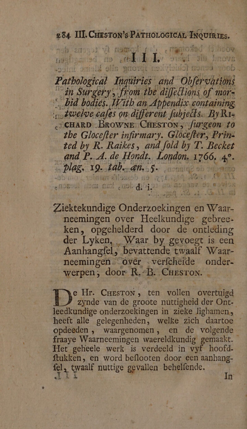 tidetjocrted Ric) ed Í L û st jen À 1075 Patbohgical mies” vand Obfarbri “in Surgery frou. the dijfellions of mor- “bid bodiës. With an Appendix-containing twelve cafes on. different fubjelts. ByRr- “CHARD--BROWNE: CHESTON 3 furgeon. to zhe Glocefter infirmary. Glocefter, Prins Zed by R. Raikes, and fold by T. Becket _ and P. A. de Hondt. London, E30, 4 „lag. ig. Hdb, en. 5 „nente N er mp mie” el € …Î ft rei 8 / Ü d ed „ àdh ok! is k ES Re bin ul d ie e » Ì REE | A N ' , es 4 ’ tt &amp; E _ ke oere bk 19, ( ij T k n _ Ziektekundige Ohderkoean en Waar- neemingen over Heelkundige gebree- ken, opgehelderd door de ontleding der Lyken, Waar by gevoegt is een Aanhangfel, “bevattende twaalf Waar- neemingen. óvér „verfcheide onder- werpen; door: R: B. Cast ON. ID Hr. CresrToN, ten vollen shae: zynde van de groote nuttigheid der Ont- leedkundige onderzoekingen in zieke lighamen, heeft alle gelegenheden, welke zich daartoe — opdeeden , waargenomen, en de volgende fraaye Waarneemingen waereldkundig gemaakt. Het geheele werk is verdeeld in vyf hoofd. ftukken, en word beflooten door een aanhang- fel, twaalf nuttige gevallen behelfende. kn In