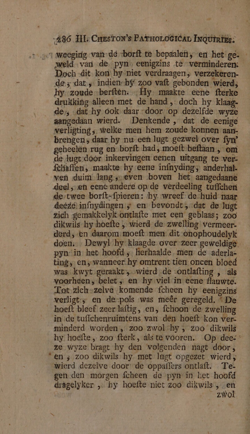 486 TIL Caastow’s PArroLoërban InGttrtis. 1 Wweegidg vande sborft te bepdalefi; en het ge. weld van de. pyns eenigzins te verminderen: Doch -dit kon’ hy niet verdraagen; verzekeren- de j-dat „ indiench$/ zoo vaft gebonden wierd; hy zoude „berftên. „Hy. maakte eene fterke drukking alleen met de hand , doch hy klaag- de; -dat-hy ook daar door. op dezelfde wyze aangedaan wierd. Denkende , dat de eenige verligting ;. welke men hem zoude konnen aan- brengen ; daar hy nw een lugt gezwel over fyn’ geheelen rug en-borft had, moeft-beftaan , om de lugt,door. inkervingen eenen uitgang te ver: fcliaffen , maakte hy eene infnyding ; anderhal- ‘ven duim langyveven boven het. aangedaane deel ‚en eent andere opde verdeeling tuffchen de-twee borft-{pieren : ‘hy. wreef de-huid naar deedel infnydingen s en bevondt,-dat de lugt zich gemakkelyk‚ontlafte met een geblaas; zoo dikwils hy hoefte ; wierd de zwelling vermeer- derd; ‘en daarom moeft men: dit onophoudelyk doen, … Dewyl hy klaagde over zeer geweldige. pyn‘in het hoofd; herhaalde. men. de aderla- ting, en s-wanneer-hy omtrent tien. oncen bloed was kwyt geraakt» wierd -de -ontlafting , als voorheen, belet ; en hy viel in eene flauwte. Tot zich-zelve komende fcheen hy eenigzins verligt:; en de-pols was meêr geregeld. * De hoeft bleef zeer laftig, en, fchoon de zwelling in de tuflchenruimtens van den hoeft kon ver- minderd worden ‚zoo zwolchy , zoo dikwils hy hoefte „ zoo fterk, als te vooren. Op dees ze wyze bragt hy den volgenden nagt door; ‘“&amp;n ; zoo dikwils hy. met lugt opgezet wierd ; wierd dezelve door: de oppaflers ontlaft. Te- gen den morgen fcheen de pyn in het hoofd drägelyker „ hy hoefte niet zoo dikwils , „en | …____zwol