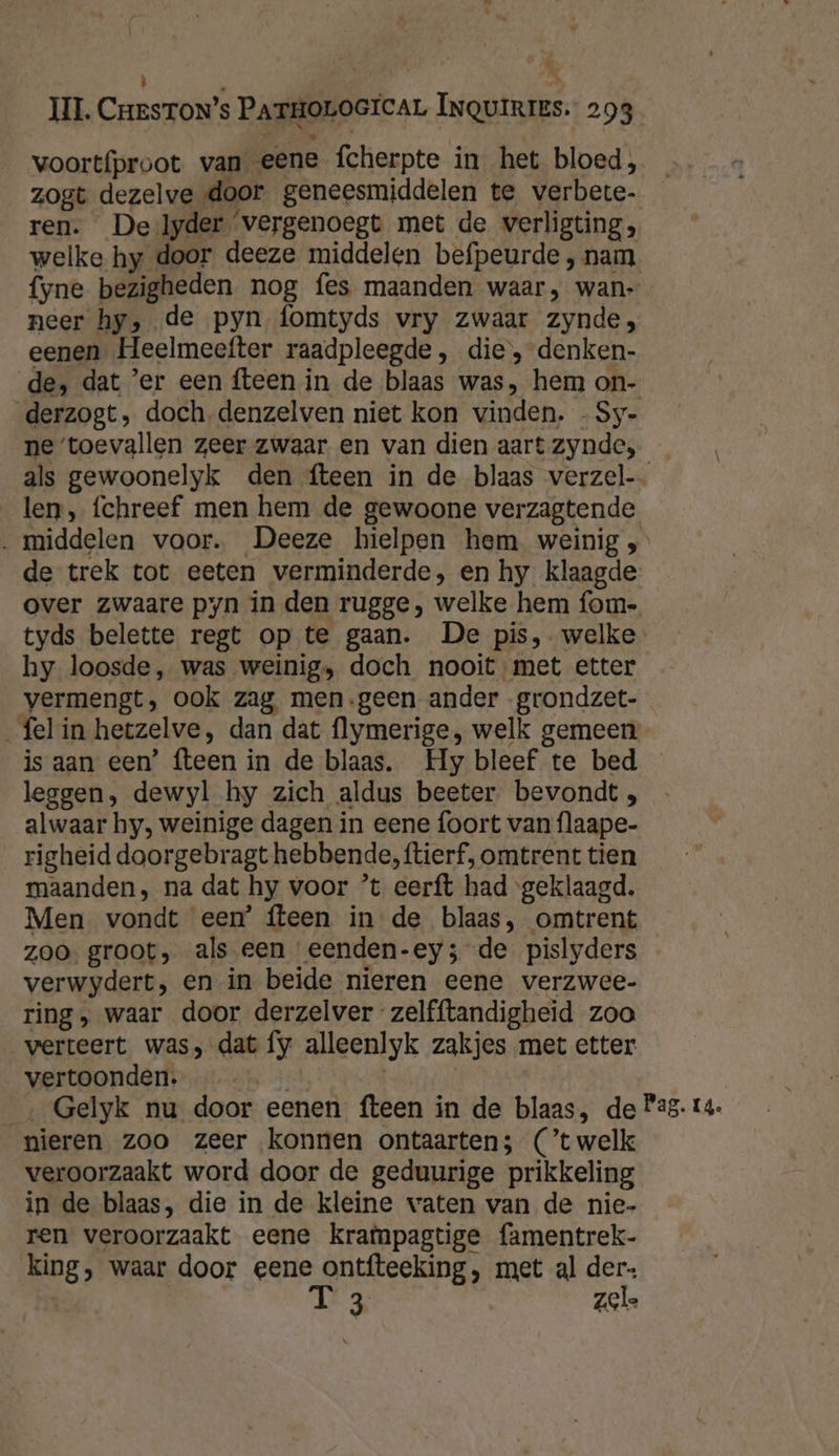 UI. CresToN’s PATHOLOGICAL INQUIRIES. 293 voortíproot van eene fcherpte in het bloed, zogt dezelve door geneesmiddelen te verbete- ren. De lyder vergenoegt met de verligting, welke hy door deeze middelen befpeurde , nam fyne bezigheden nog fes maanden waar, wan- neer hy, de pyn fomtyds vry zwaar zynde, eenen. Heelmeefter raadpleegde, die, denken- de, dat ’er een fteen in de blaas was, hem on- derzogt, doch. denzelven niet kon vinden. - Sy- ne ‘toevallen zeer zwaar en van dien aart zynde, len, fchreef men hem de gewoone verzagtende ‚ middelen voor. Deeze hielpen hem weinig; de trek tot eeten verminderde, en hy klaagde hy loosde, was weinig, doch nooit met etter vermengt, ook zag, men-geen ander -grondzet- _felin hetzelve, dan dat flymerige, welk gemeen leggen, dewyl hy zich aldus beeter bevondt , alwaar hy, weinige dagen in eene foort van flaape- righeid doorgebragt hebbende, ftierf, omtrent tien maanden, na dat hy voor ’t eerft had ‘geklaagd. Men vondt eem’ fteen in de blaas, omtrent zoo. groot, als een eenden-ey; de pislyders verwydert, en in beide nieren eene verzwee- ring, waar door derzelver zelfftandigheid zoo verteert was, dat fy alleenlyk zakjes met etter vertoonden. EE nieren zoo zeer konnen ontaarten; (C'twelk veroorzaakt word door de geduurige prikkeling in de blaas, die in de kleine waten van de nie- ren veroorzaakt eene krampagtige famentrek- king, waar door eene ontfteeking, met al der- T 3 zele