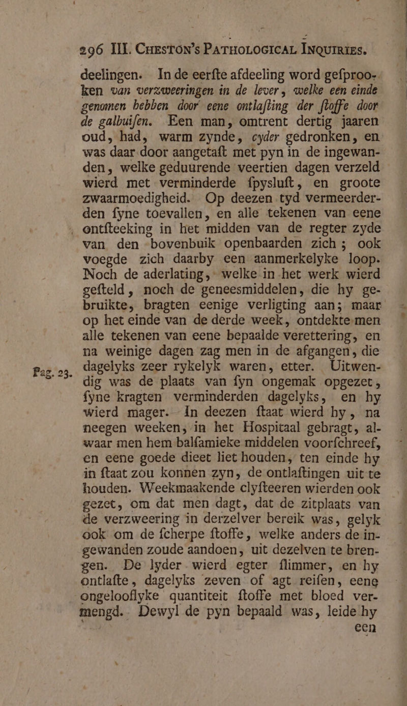 deelingen. Inde eerfte afdeeling word gefproo-- ken van verzweeringen in de lever, welke een einde genomen hebben door eene ontlafting der floffe door de galbuifen. Een man, omtrent dertig jaaren oud, had, warm zynde, cyder gedronken, en was daar door aangetaft met pyn in de ingewan- den, welke geduurende veertien dagen verzeld wierd met verminderde {pysluft, en groote zwaarmoedigheid. Op deezen tyd vermeerder- den fyne toevallen, en alle tekenen van eene Pag. 23. van den bovenbuik openbaarden zich; ook voegde zich daarby een aanmerkelyke loop. Noch de aderlating ,- welke in-het werk wierd gefteld , noch de geneesmiddelen, die hy ge- bruikte, bragten eenige verligting aan; maar op het einde van de derde week, ontdekte-men alle tekenen van eene bepaalde verettering, en na weinige dagen zag men in de afgangen, die dagelyks zeer rykelyk waren, etter. Uitwen- dig was de plaats van fyn ongemak opgezet, fyne kragten verminderden dagelyks, en hy wierd mager. Ín deezen ftaat wierd hy , na neegen weeken, in het Hospitaal gebragt, al- waar men hem balfamieke middelen voorfchreef, en eene goede dieet liet houden, ten einde hy in ftaat zou konnen zyn, de ontlaftingen uit te houden. Weekmaakende clyfteeren wierden ook gezet, om dat men dagt, dat de zitplaats van de verzweering in derzelver bereik was, gelyk ook om de fcherpe ftoffe, welke anders de in- gewanden zoude aandoen, uit dezelven te bren- gen. De lyder wierd egter. flimmer, en hy ontlafte , dagelyks zeven of agt reifen, eene mengd. Dewyl de pyn bepaald was, leide hy een