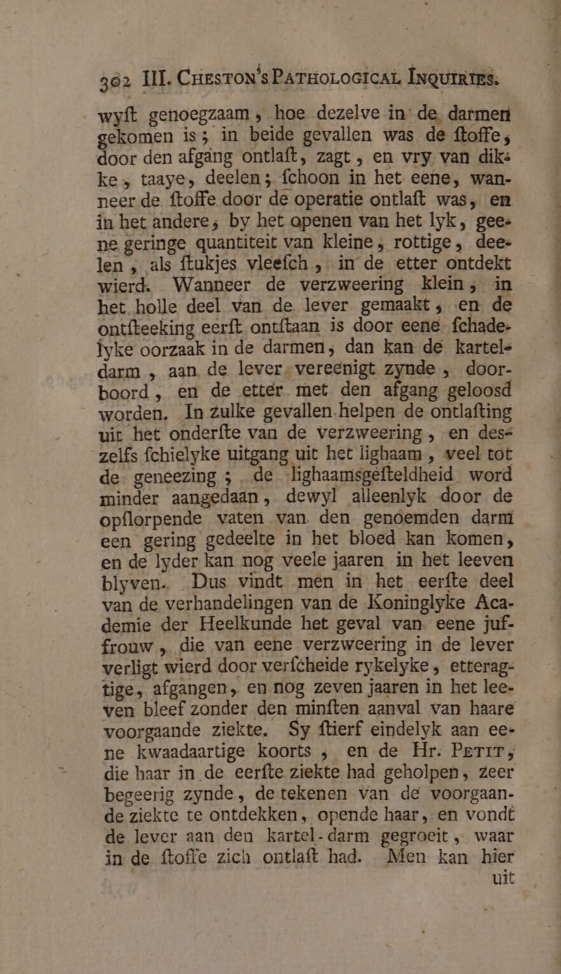3ó2 | gumr wyft genoegzaam , hoe dezelve in’ de, darmen ekomen is; in beide gevallen was de ftoffe ; Sor den afgang ontlaft, zagt , en vry van dik: ke» taaye, deelen; fchoon in het eene, wan- neer de ftoffe door de operatie ontlaft was, en in het andere; by het openen van het lyk, gees ne geringe quantiteit van kleine, rottige, dee- len „ als ftukjes vleefch , in de etter ontdekt wierd, Wanneer de verzweering klein; in het holle deel van de lever gemaakt; en de ontfteeking eerft ontftaan is door eene. fchade- Îyke oorzaak in de darmen; dan kan de kartels darm „ aan de lever, vereenigt zynde „ door- boord , en de etter met den afgang geloosd worden. In zulke gevallen.helpen de ontlafting uit het onderfte van de verzweering , en dese zelfs fchielyke uitgang uit het lighaam , weel tot de: geneezing ; „de -lighaamsgefteldheid word minder aangedaan, dewyl alleenlyk door de opflorpende vaten van den genoemden darm een gering gedeelte in het bloed kan komen; en de lyder kan nog veele jaaren in het leeven blyven. Dus vindt men in het eerfte deel van de verhandelingen van de Koninglyke Aca- demie der Heelkunde het geval van eene juf- frouw „ die van eene verzweering in de lever verligt wierd door verfcheide rykelyke , etterag- tige, afgangen, en nog zeven jaaren in het lee- ven bleef zonder den minften aanval van haare voorgaande ziekte. Sy ftierf eindelyk aan ee- ne kwaadaartige koorts ; en de Hr. Perir;, die haar in de eerfte ziekte had geholpen, zeer begeerig zynde, de tekenen van de voorgaan- de ziekte te ontdekken, opende haar, en vondt de lever aan den kartel- darm gegroeit „ waar in de ftoffe zich ontlaft had. Men kan hier uit