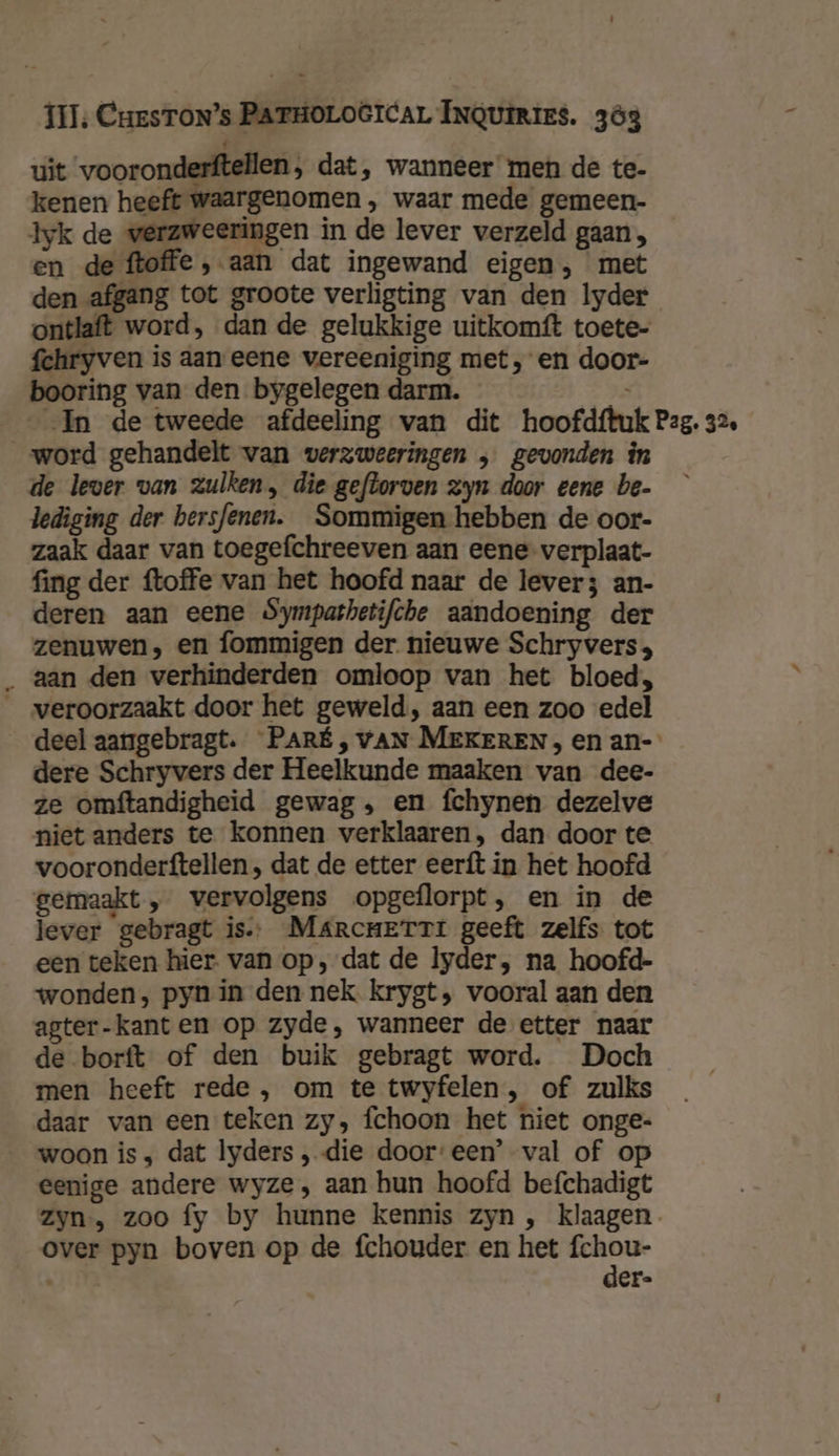 uit vooronderftellen, dat, wanneer men de te- kenen heeft waargenomen , waar mede gemeen- Iyk de verzweeringen in de lever verzeld gaan, en de ftoffe , aan dat ingewand eigen, met den afgang tot groote verligting van den lyder ontlaft word, dan de gelukkige uitkomft toete- fchryven is aan eene vereeniging met, en door- booring van den bygelegen darm. word gehandelt van verzweeringen , gevonden în de lever van zulken, die geftorven Zyn door eene be- lediging der bersfenen. Sommigen hebben de oor- zaak daar van toegefchreeven aan eene verplaat- fing der ftoffe van het hoofd naar de lever; an- deren aan eene Sympathetifche aandoening der zenuwen, en fommigen der nieuwe Schryvers; _ aan den verhinderden omloop van het bloed, _ veroorzaakt door het geweld, aan een zoo edel dere Schryvers der Heelkunde maaken van dee- ze omftandigheid gewag, en fchynen dezelve niet anders te konnen verklaaren, dan door te vooronderftellen , dat de etter eerft in het hoofd gemaakt „ vervolgens opgeflorpt, en in de lever gebragt is. Marcnerti geeft zelfs tot een teken hier. van op, dat de yder, na hoofd- wonden, pyn in den nek krygt, vooral aan den agter-kanten op zyde, wanneer de etter naar de borft of den buik gebragt word. Doch men heeft rede , om te twyfelen , of zulks daar van een teken zy, fchoon het niet onge- woon is ; dat lyders „die dooreen’ val of op eenige andere wyze , aan hun hoofd befchadigt over pyn boven op de fchouder en het fchou- rm der-